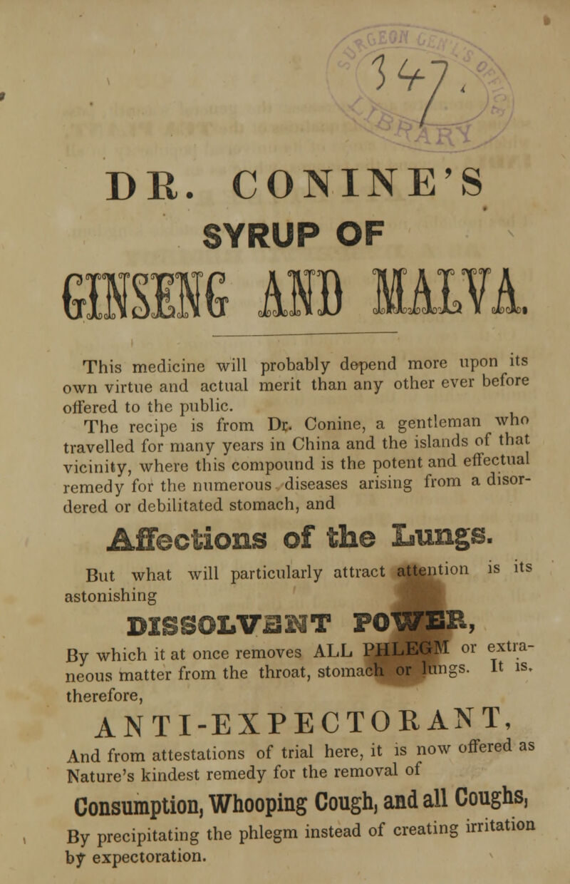 DR. CONINE'S SYRUP OF This medicine will probably depend more upon its own virtue and actual merit than any other ever before offered to the public. The recipe is from Dr. Conine, a gentleman who travelled for many years in China and the islands of that vicinity, where this compound is the potent and effectual remedy for the numerous diseases arising from a disor- dered or debilitated stomach, and Affections of the Lungs. But what will particularly attract attention is its astonishing DISSOLV3HT POWEB, By which it at once removes ALL PHLEGM or extra- neous matter from the throat, stomach or lungs. It is. therefore, ANTI-EXPECTORANT, And from attestations of trial here, it is now offered as Nature's kindest remedy for the removal of Consumption, Whooping Cough, and all Coughs, By precipitating the phlegm instead of creating irritation by expectoration.