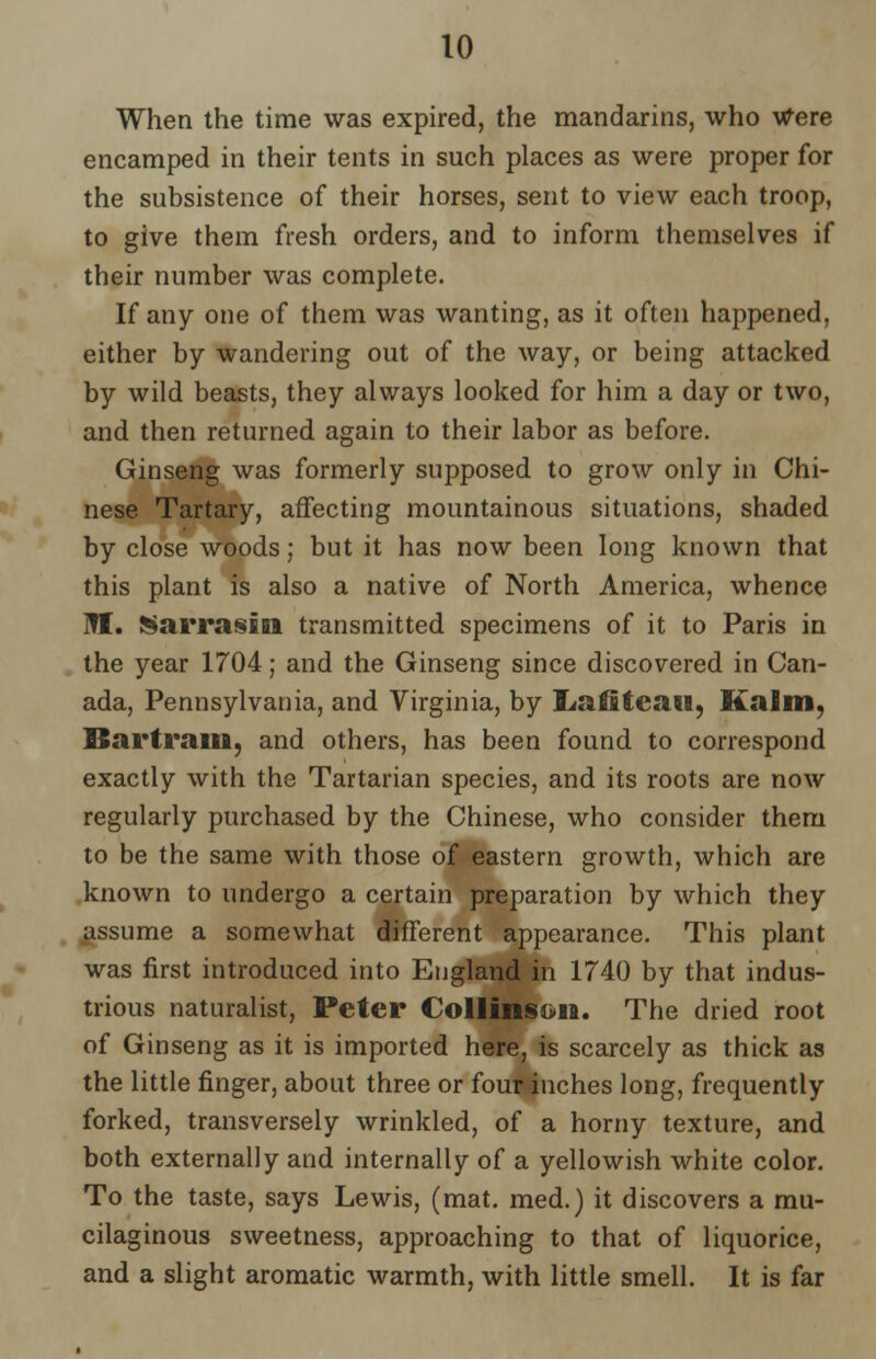When the time was expired, the mandarins, who Were encamped in their tents in such places as were proper for the subsistence of their horses, sent to view each troop, to give them fresh orders, and to inform themselves if their number was complete. If any one of them was wanting, as it often happened, either by wandering out of the way, or being attacked by wild beasts, they always looked for him a day or two, and then returned again to their labor as before. Ginseng was formerly supposed to grow only in Chi- nese Tartary, affecting mountainous situations, shaded by close woods; but it has now been long known that this plant is also a native of North America, whence ITI. Sarrasin transmitted specimens of it to Paris in the year 1704; and the Ginseng since discovered in Can- ada, Pennsylvania, and Virginia, by !Laffiteaii, Si a 6 in, Bartram, and others, has been found to correspond exactly with the Tartarian species, and its roots are now regularly purchased by the Chinese, who consider them to be the same with those of eastern growth, which are known to undergo a certain preparation by which they assume a somewhat different appearance. This plant was first introduced into England in 1740 by that indus- trious naturalist, Peter lollinsiia. The dried root of Ginseng as it is imported here, is scarcely as thick as the little finger, about three or four inches long, frequently forked, transversely wrinkled, of a horny texture, and both externally and internally of a yellowish white color. To the taste, says Lewis, (mat. med.) it discovers a mu- cilaginous sweetness, approaching to that of liquorice, and a slight aromatic warmth, with little smell. It is far