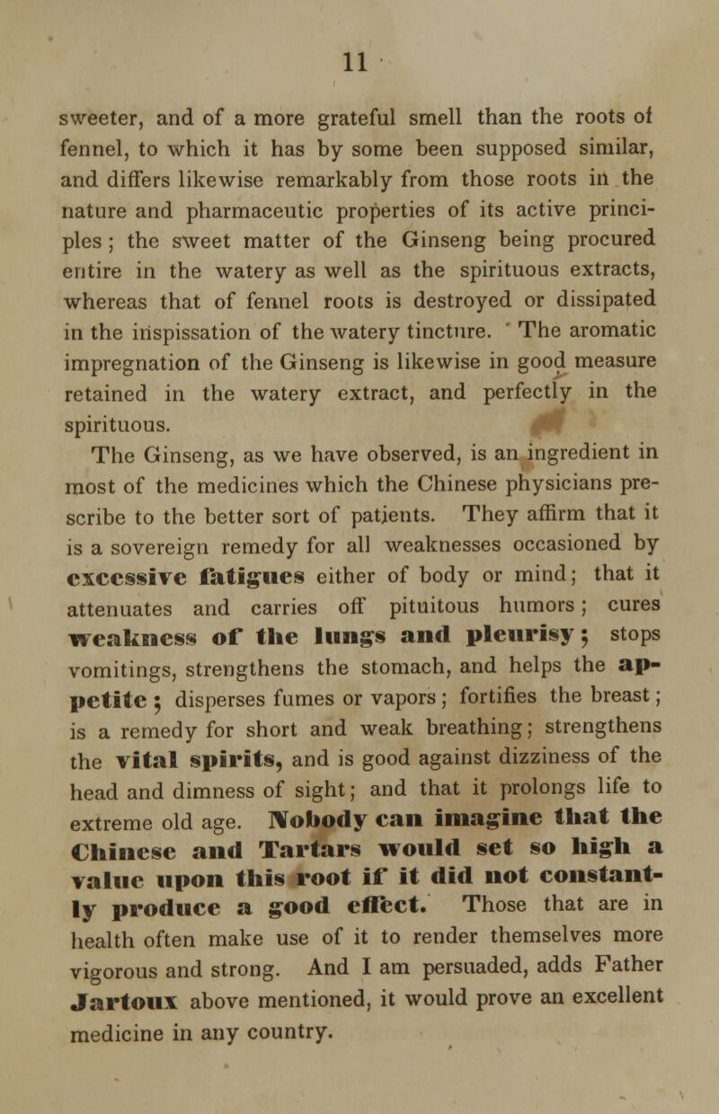 sweeter, and of a more grateful smell than the roots of fennel, to which it has by some been supposed similar, and differs likewise remarkably from those roots in the nature and pharmaceutic properties of its active princi- ples ; the sweet matter of the Ginseng being procured entire in the watery as well as the spirituous extracts, whereas that of fennel roots is destroyed or dissipated in the iilspissation of the watery tincture. ' The aromatic impregnation of the Ginseng is likewise in good measure retained in the watery extract, and perfectly in the spirituous. The Ginseng, as we have observed, is an ingredient in most of the medicines which the Chinese physicians pre- scribe to the better sort of patients. They affirm that it is a sovereign remedy for all weaknesses occasioned by excessive fatigues either of body or mind; that it attenuates and carries off pituitous humors; cures weakness of the lungs and pleurisy; stops vomitings, strengthens the stomach, and helps the ap- petite 5 disperses fumes or vapors; fortifies the breast; is a remedy for short and weak breathing; strengthens the vital spirits, and is good against dizziness of the head and dimness of sight; and that it prolongs life to extreme old age. Nobody can imagine that the Chinese and Tartars would set so high a value upon this root if it did not constant- ly produce a good effect. Those that are in health often make use of it to render themselves more vigorous and strong. And I am persuaded, adds Father Jartoux above mentioned, it would prove an excellent medicine in any country.