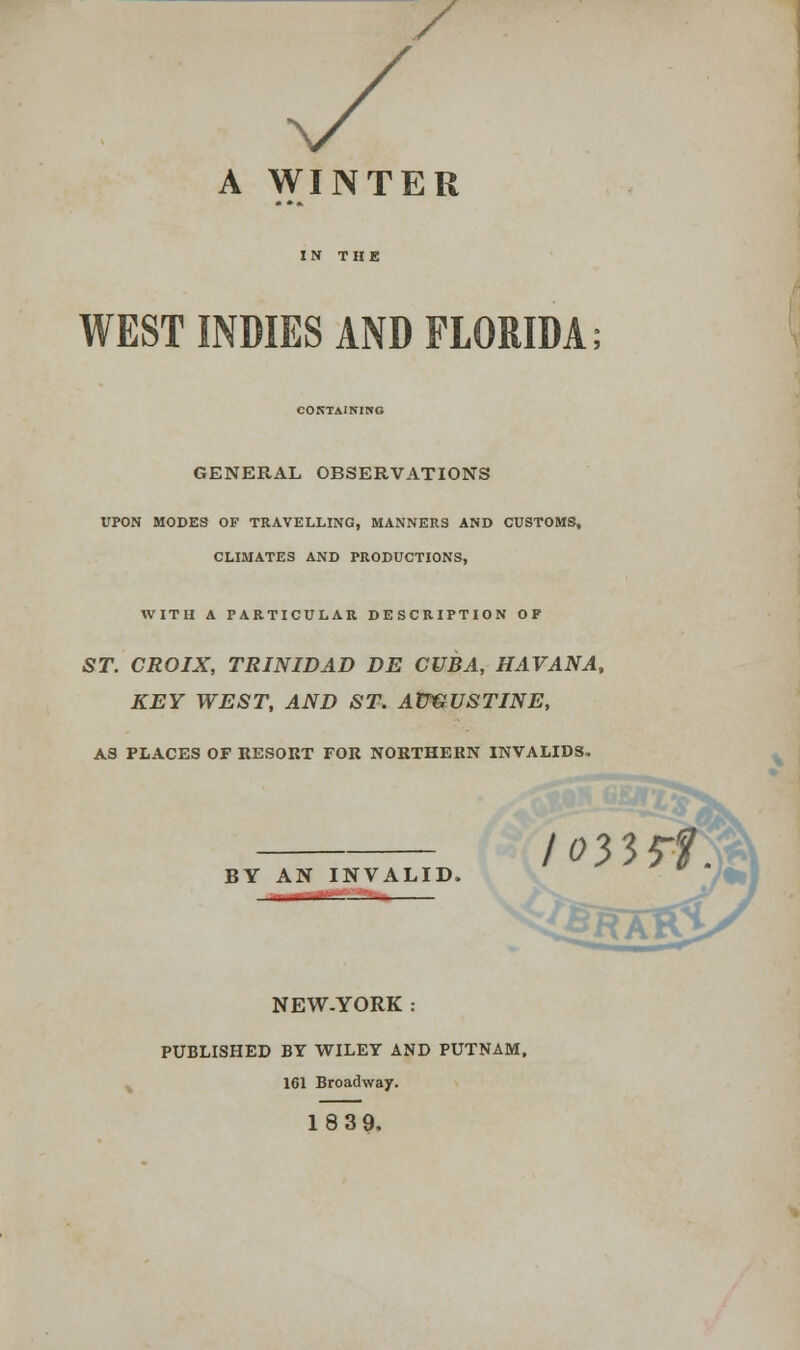 / A WINTER WEST INDIES AND FLORIDA; CONTAINING GENERAL OBSERVATIONS UPON MODES OF TRAVELLING, MANNERS AND CUSTOMS, CLIMATES AND PRODUCTIONS, WITH A PARTICULAR DESCRIPTION OP ST. CROIX, TRINIDAD DE CUBA, HAVANA, KEY WEST, AND ST. AUGUSTINE, AS PLACES OF RESORT FOR NORTHERN INVALIDS. BY AN INVALID. NEW-YORK .- PUBLISHED BY WILEY AND PUTNAM, 161 Broadway. 18 39. /033*f.