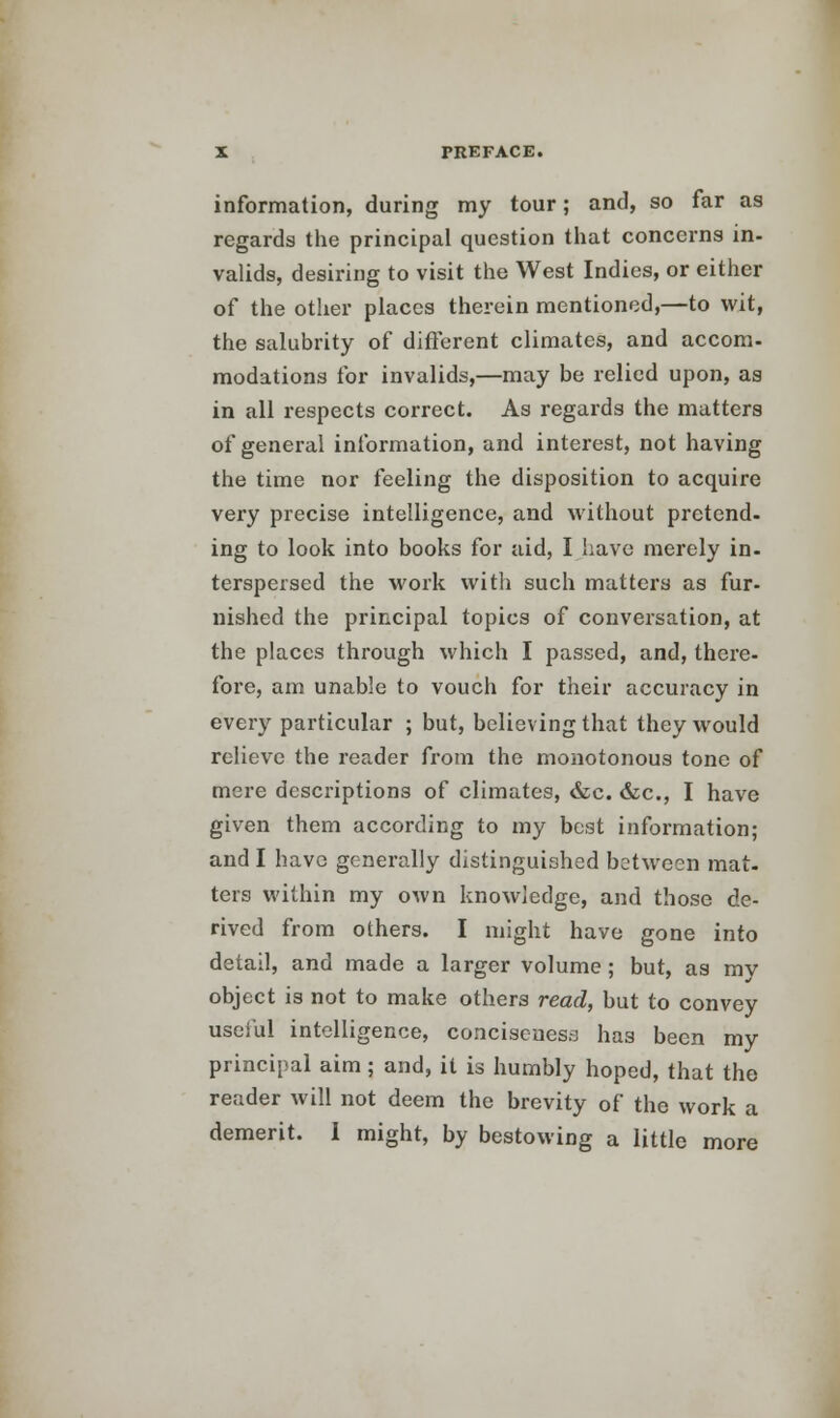 information, during my tour; and, so far as regards the principal question that concerns in- valids, desiring to visit the West Indies, or either of the other places therein mentioned,—to wit, the salubrity of different climates, and accom- modations for invalids,—may be relied upon, as in all respects correct. As regards the matters of general information, and interest, not having the time nor feeling the disposition to acquire very precise intelligence, and without pretend- ing to look into books for aid, I have merely in- terspersed the work with such matters as fur- nished the principal topics of conversation, at the places through which I passed, and, there- fore, am unable to vouch for their accuracy in every particular ; but, believing that they would relieve the reader from the monotonous tone of mere descriptions of climates, &c. &c, I have given them according to my best information; and I have generally distinguished between mat- ters within my own knowledge, and those de- rived from others. I might have gone into detail, and made a larger volume; but, as my object is not to make others read, but to convey useful intelligence, conciseness has been my principal aim; and, it is humbly hoped, that the reader will not deem the brevity of the work a demerit. I might, by bestowing a little more