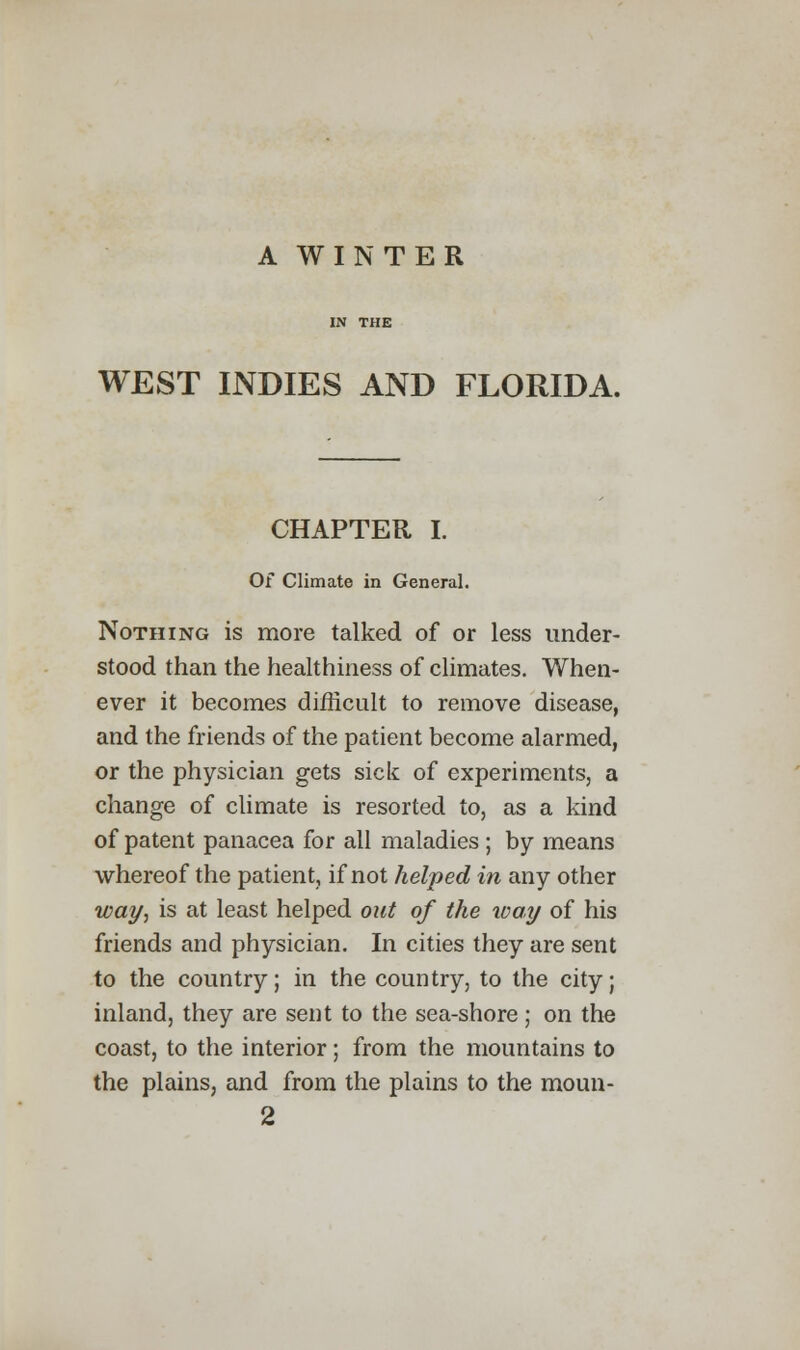 A WINTER WEST INDIES AND FLORIDA. CHAPTER I. Of Climate in General. Nothing is more talked of or less under- stood than the healthiness of climates. When- ever it becomes difficult to remove disease, and the friends of the patient become alarmed, or the physician gets sick of experiments, a change of climate is resorted to, as a kind of patent panacea for all maladies ; by means whereof the patient, if not helped in any other way, is at least helped out of the way of his friends and physician. In cities they are sent to the country; in the country, to the city; inland, they are sent to the sea-shore ; on the coast, to the interior; from the mountains to the plains, and from the plains to the moun-