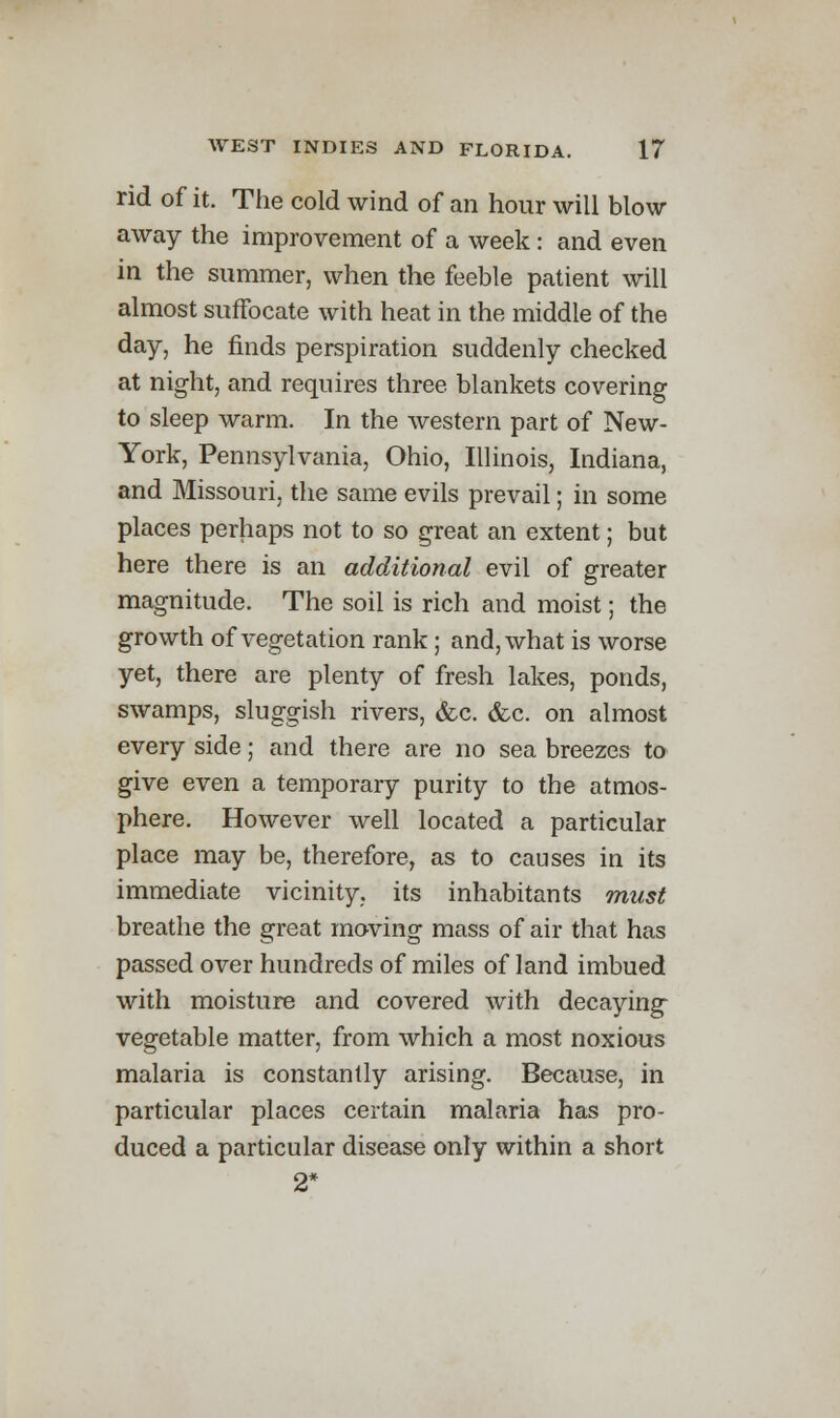 rid of it. The cold wind of an hour will blow away the improvement of a week: and even in the summer, when the feeble patient will almost suffocate with heat in the middle of the day, he finds perspiration suddenly checked at night, and requires three, blankets covering to sleep warm. In the western part of New- York, Pennsylvania, Ohio, Illinois, Indiana, and Missouri, the same evils prevail; in some places perhaps not to so great an extent; but here there is an additional evil of greater magnitude. The soil is rich and moist; the growth of vegetation rank; and, what is worse yet, there are plenty of fresh lakes, ponds, swamps, sluggish rivers, &c. &c. on almost every side; and there are no sea breezes to give even a temporary purity to the atmos- phere. However well located a particular place may be, therefore, as to causes in its immediate vicinity, its inhabitants must breathe the great moving mass of air that has passed over hundreds of miles of land imbued with moisture and covered with decaying vegetable matter, from which a most noxious malaria is constantly arising. Because, in particular places certain malaria has pro- duced a particular disease only within a short