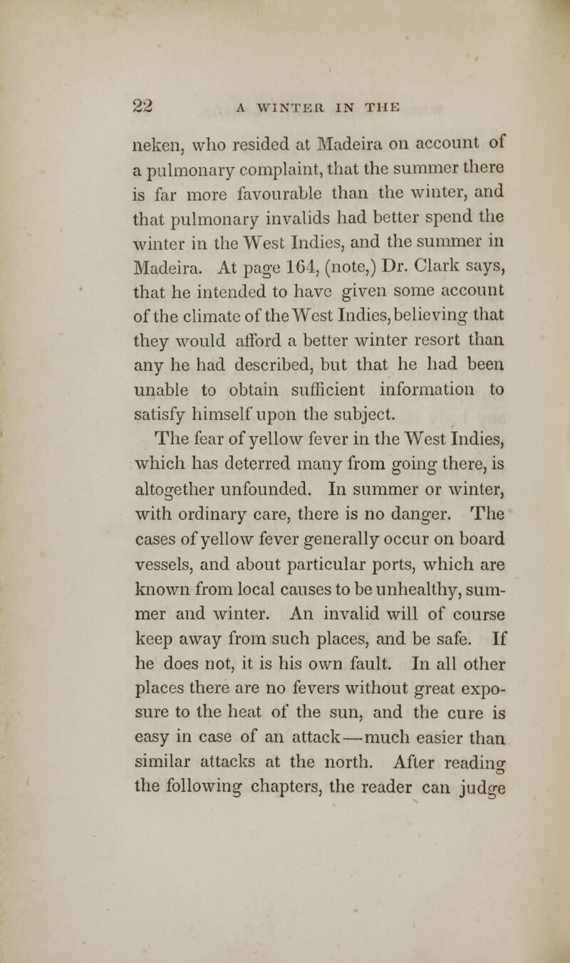 neken, who resided at Madeira on account of a pulmonary complaint, that the summer there is far more favourable than the winter, and that pulmonary invalids had better spend the winter in the West Indies, and the summer in Madeira. At page 164, (note,) Dr. Clark says, that he intended to have given some account of the climate of the West Indies, believing that they would afford a better winter resort than any he had described, but that he had been unable to obtain sufficient information to satisfy himself upon the subject. The fear of yellow fever in the West Indies, which has deterred many from going there, is altogether unfounded. In summer or winter, with ordinary care, there is no danger. The cases of yellow fever generally occur on board vessels, and about particular ports, which are known from local causes to be unhealthy, sum- mer and winter. An invalid will of course keep away from such places, and be safe. If he does not, it is his own fault. In all other places there are no fevers without great expo- sure to the heat of the sun, and the cure is easy in case of an attack—much easier than similar attacks at the north. After readino- the following chapters, the reader can judge