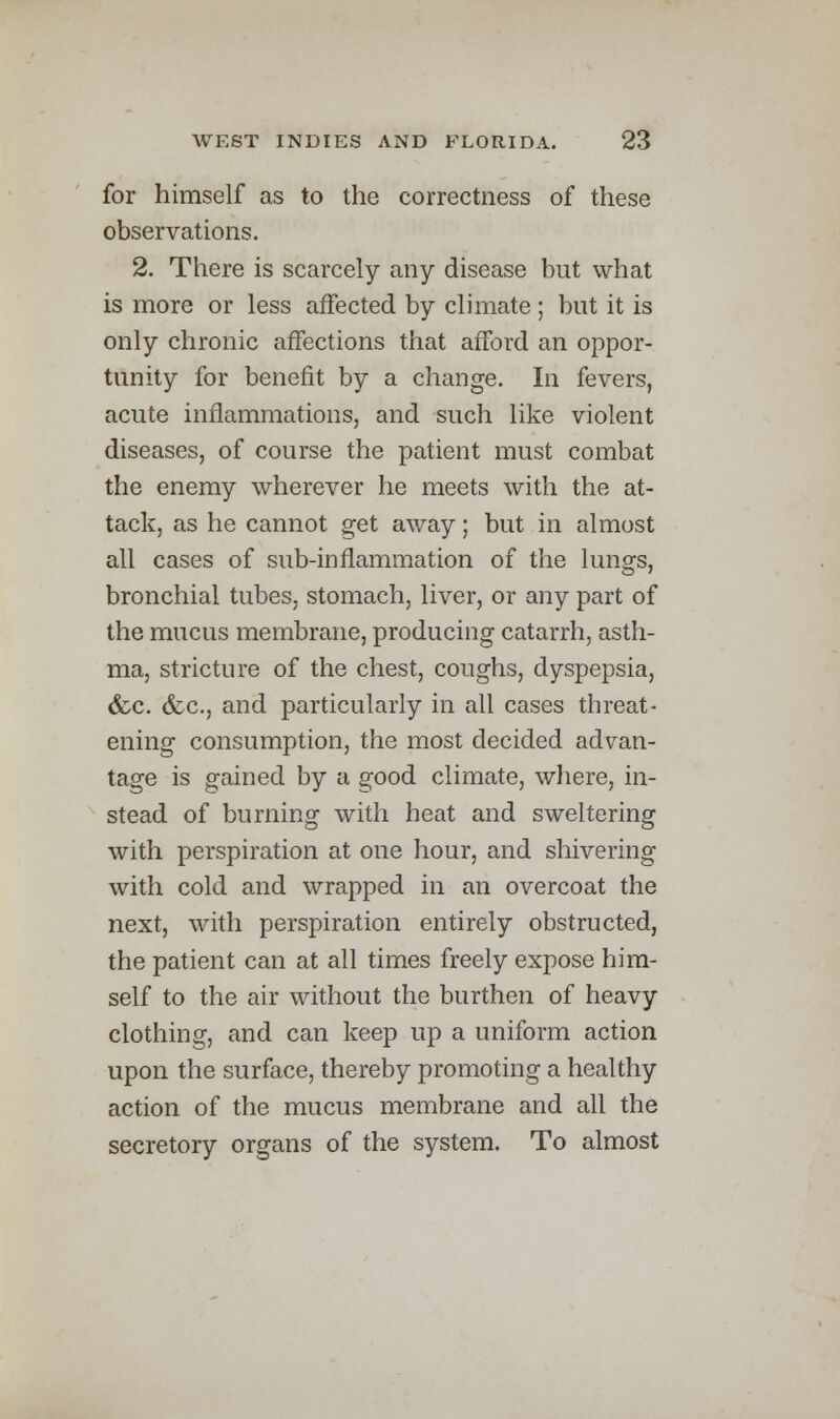 for himself as to the correctness of these observations. 2. There is scarcely any disease but what is more or less affected by climate ; but it is only chronic affections that afford an oppor- tunity for benefit by a change. In fevers, acute inflammations, and such like violent diseases, of course the patient must combat the enemy wherever he meets with the at- tack, as he cannot get away; but in almost all cases of sub-inflammation of the lungs, bronchial tubes, stomach, liver, or any part of the mucus membrane, producing catarrh, asth- ma, stricture of the chest, coughs, dyspepsia, &c. <fec, and particularly in all cases threat- ening consumption, the most decided advan- tage is gained by a good climate, where, in- stead of burning with heat and sweltering with perspiration at one hour, and shivering with cold and wrapped in an overcoat the next, with perspiration entirely obstructed, the patient can at all times freely expose him- self to the air without the burthen of heavy clothing, and can keep up a uniform action upon the surface, thereby promoting a healthy action of the mucus membrane and all the secretory organs of the system. To almost