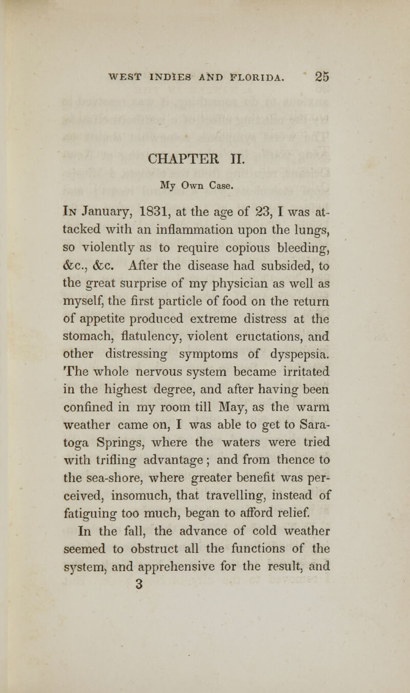 CHAPTER II. My Own Case. In January, 1831, at the age of 23, I was at- tacked with an inflammation upon the lungs, so violently as to require copious bleeding, &c., &c. After the disease had subsided, to the great surprise of my physician as well as myself, the first particle of food on the return of appetite produced extreme distress at the stomach, flatulency, violent eructations, and other distressing symptoms of dyspepsia. The whole nervous system became irritated in the highest degree, and after having been confined in my room till May, as the warm weather came on, I was able to get to Sara- toga Springs, where the waters were tried with trifling advantage ; and from thence to the sea-shore, where greater benefit was per- ceived, insomuch, that travelling, instead of fatiguing too much, began to afford relief. In the fall, the advance of cold weather seemed to obstruct all the functions of the system, and apprehensive for the result, and 3