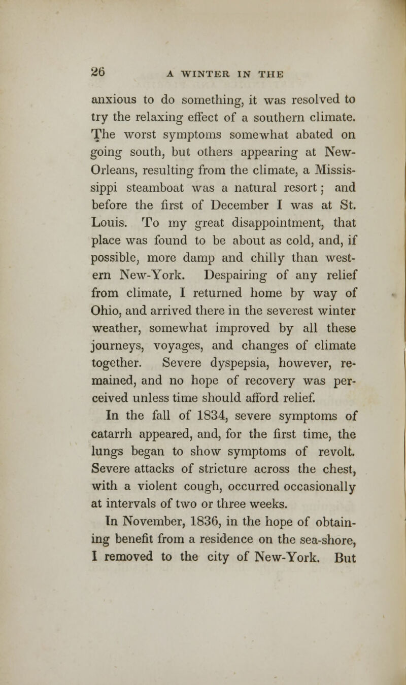 anxious to do something:, it was resolved to try the relaxing effect of a southern climate. The worst symptoms somewhat abated on going south, but others appearing at New- Orleans, resulting from the climate, a Missis- sippi steamboat was a natural resort; and before the first of December I was at St. Louis. To my great disappointment, that place was found to be about as cold, and, if possible, more damp and chilly than west- ern New-York. Despairing of any relief from climate, I returned home by way of Ohio, and arrived there in the severest winter weather, somewhat improved by all these journeys, voyages, and changes of climate together. Severe dyspepsia, however, re- mained, and no hope of recovery was per- ceived unless time should afford relief. In the fall of 1834, severe symptoms of catarrh appeared, and, for the first time, the lungs began to show symptoms of revolt. Severe attacks of stricture across the chest, with a violent cough, occurred occasionally at intervals of two or three weeks. In November, 1836, in the hope of obtain- ing benefit from a residence on the sea-shore, I removed to the city of New-York. But