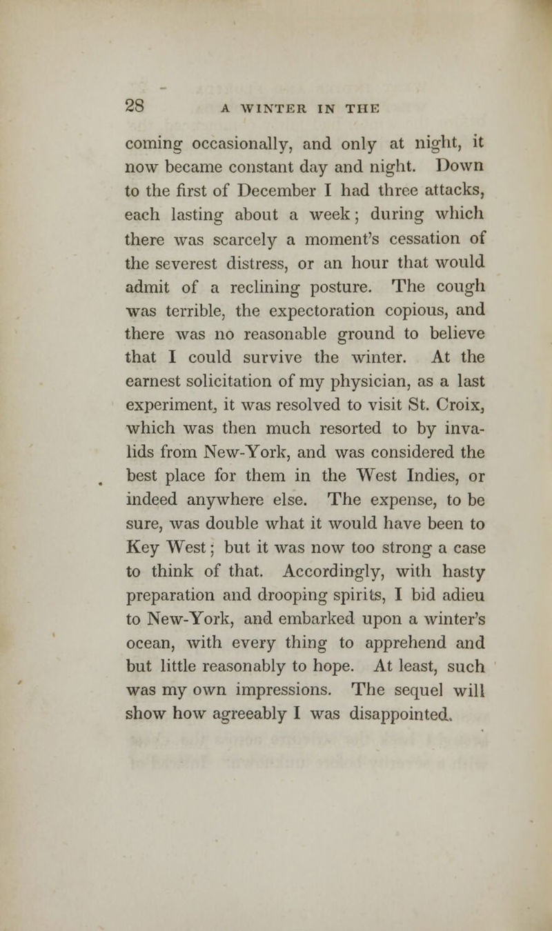 coming occasionally, and only at night, it now became constant day and night. Down to the first of December I had three attacks, each lasting about a week; during which there was scarcely a moment's cessation of the severest distress, or an hour that would admit of a reclining posture. The cough was terrible, the expectoration copious, and there was no reasonable ground to believe that I could survive the winter. At the earnest solicitation of my physician, as a last experiment^ it was resolved to visit St. Croix, which was then much resorted to by inva- lids from New-York, and was considered the best place for them in the West Indies, or indeed anywhere else. The expense, to be sure, was double what it would have been to Key West; but it was now too strong a case to think of that. Accordingly, with hasty preparation and drooping spirits, I bid adieu to New-York, and embarked upon a winter's ocean, with every thing to apprehend and but little reasonably to hope. At least, such was my own impressions. The sequel will show how agreeably I was disappointed.