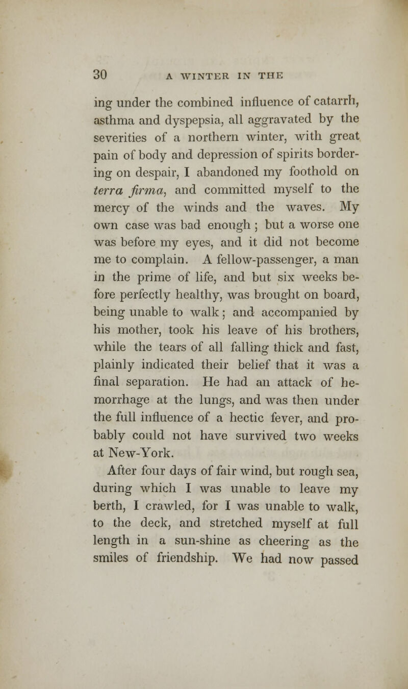 ing under the combined influence of catarrh, asthma and dyspepsia, all aggravated by the severities of a northern winter, with great pain of body and depression of spirits border- ing on despair, I abandoned my foothold on terra firma, and committed myself to the mercy of the winds and the waves. My own case was bad enough ; but a worse one was before my eyes, and it did not become me to complain. A fellow-passenger, a man in the prime of life, and but six weeks be- fore perfectly healthy, was brought on board, being unable to walk; and accompanied by his mother, took his leave of his brothers, while the tears of all falling thick and fast, plainly indicated their belief that it was a final separation. He had an attack of he- morrhage at the lungs, and was then under the full influence of a hectic fever, and pro- bably could not have survived two weeks at New-York. After four days of fair wind, but rough sea, during which I was unable to leave my berth, I crawled, for I was unable to walk, to the deck, and stretched myself at full length in a sun-shine as cheering as the smiles of friendship. We had now passed