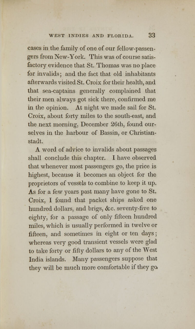 cases in the family of one of our fellow-passen- gers from New-York. This was of course satis- factory evidence that St. Thomas was no place for invalids; and the fact that old inhabitants afterwards visited St. Croix for their health, and that sea-captains generally complained that their men always got sick there, confirmed me in the opinion. At night we made sail for St. Croix, about forty miles to the south-east, and the next morning, December 26th, found our- selves in the harbour of Bassin, or Christian- stadt. A word of advice to invalids about passages shall conclude this chapter. I have observed that whenever most passengers go, the price is highest, because it becomes an object for the proprietors of vessels to combine to keep it up. As for a few years past many have gone to St. Croix, I found that packet ships asked one hundred dollars, and brigs, &c. seventy-five to eighty, for a passage of only fifteen hundred miles, which is usually performed in twelve or fifteen, and sometimes in eight or ten days; whereas very good transient vessels were glad to take forty or fifty dollars to any of the West India islands. Many passengers suppose that they will be much more comfortable if they go,