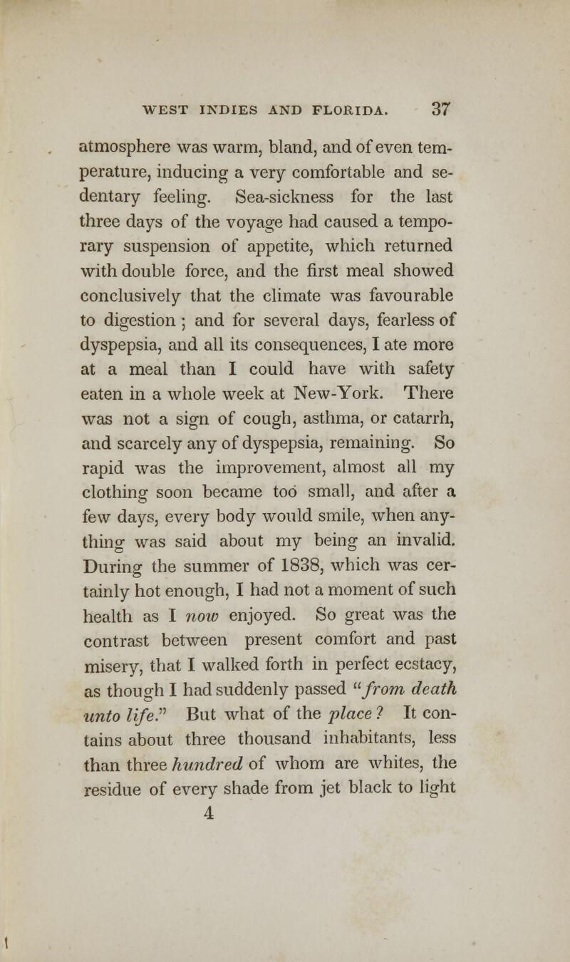 atmosphere was warm, bland, and of even tem- perature, inducing a very comfortable and se- dentary feeling. Sea-sickness for the last three days of the voyage had caused a tempo- rary suspension of appetite, which returned with double force, and the first meal showed conclusively that the climate was favourable to digestion; and for several days, fearless of dyspepsia, and all its consequences, I ate more at a meal than I could have with safety eaten in a whole week at New-York. There was not a sign of cough, asthma, or catarrh, and scarcely any of dyspepsia, remaining. So rapid was the improvement, almost all my clothing soon became tod small, and after a few days, every body would smile, when any- thing was said about my being an invalid. During the summer of 1838, which was cer- tainly hot enough, I had not a moment of such health as I now enjoyed. So great was the contrast between present comfort and past misery, that I walked forth in perfect ecstacy, as though I had suddenly passed from death unto life But what of the place ? It con- tains about three thousand inhabitants, less than three hundred of whom are whites, the residue of every shade from jet black to light 4