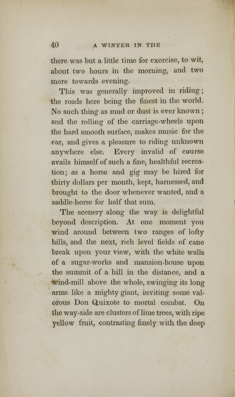 there was but a little time for exercise, to wit, about two hours in the morning, and two more towards evening. This was generally improved in riding; the roads here being the finest in the world. No such thing as mud or dust is ever known ; and the rolling of the carriage-wheels upon the hard smooth surface, makes music for the ear, and gives a pleasure to riding unknown anywhere else. Every invalid of course avails himself of such a fine, healthful recrea- tion; as a horse and gig may be hired for thirty dollars per month, kept, harnessed, and brought to the door whenever wanted, and a saddle-horse for half that sum. The scenery along the way is delightful beyond description. At one moment you wind around between two ranges of lofty hills, and the next, rich level fields of cane break upon your view, with the white walls of a sugar-works and mansion-house upon the summit of a hill in the distance, and a wind-mill above the whole, swinging its long arms like a mighty giant, inviting some val- orous Don Quixote to mortal combat. On the way-side are clusters of lime trees, with ripe yellow fruit, contrasting finely with the deep