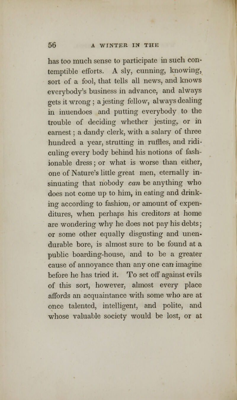 has too much sense to participate in such con- temptible efforts. A sly, cunning, knowing, sort of a fool, that tells all news, and knows everybody's business in advance, and always gets it wrong; a jesting fellow, always dealing in inuendoes and putting everybody to the trouble of deciding whether jestingr or in earnest; a dandy clerk, with a salary of three hundred a year, strutting in ruffles, and ridi- culing every body behind his notions of fash- ionable dress; or what is worse than either, one of Nature's little great men, eternally in- sinuating that nobody can be anything who does not come up to him, in eating and drink- ing according to fashion, or amount of expen- ditures, when perhaps his creditors at home are wondering why he does not pay his debts; or some other equally disgusting and unen- durable bore, is almost sure to be found at a public boarding-house, and to be a greater cause of annoyance than any one can imagine before he has tried it. To set off against evils of this sort, however, almost every place affords an acquaintance with some who are at once talented, intelligent, and polite, and whose valuable society would be lost, or at