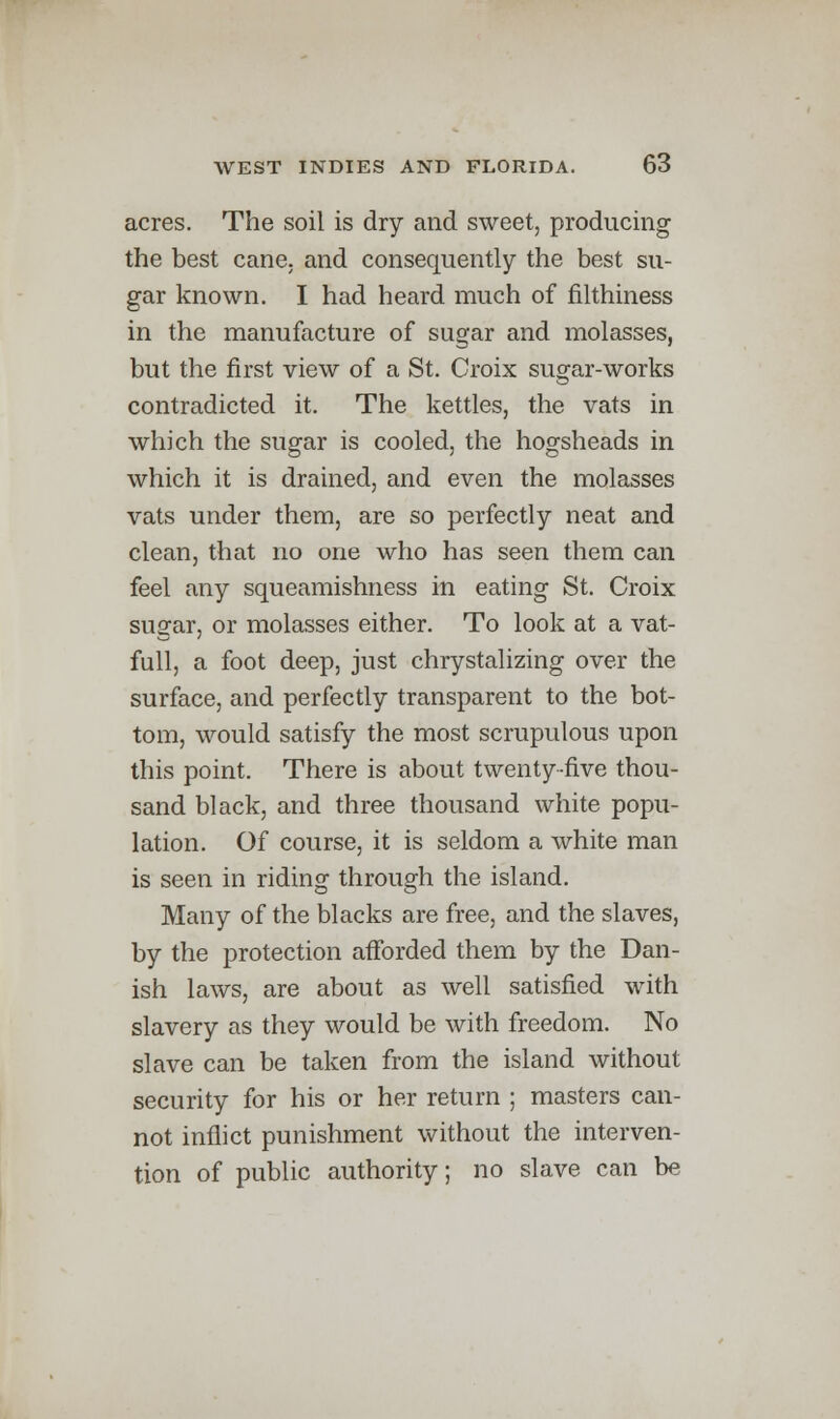 acres. The soil is dry and sweet, producing the best cane, and consequently the best su- gar known. I had heard much of filthiness in the manufacture of sugar and molasses, but the first view of a St. Croix sugar-works contradicted it. The kettles, the vats in which the sugar is cooled, the hogsheads in which it is drained, and even the molasses vats under them, are so perfectly neat and clean, that no one who has seen them can feel any squeamishness in eating St. Croix sugar, or molasses either. To look at a vat- full, a foot deep, just chrystalizing over the surface, and perfectly transparent to the bot- tom, would satisfy the most scrupulous upon this point. There is about twenty-five thou- sand black, and three thousand white popu- lation. Of course, it is seldom a white man is seen in riding through the island. Many of the blacks are free, and the slaves, by the protection afforded them by the Dan- ish laws, are about as well satisfied with slavery as they would be with freedom. No slave can be taken from the island without security for his or her return ; masters can- not inflict punishment without the interven- tion of public authority; no slave can be