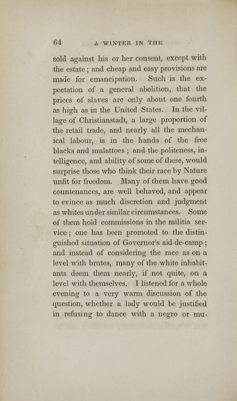 sold against his or her consent, except with the estate ; and cheap and easy provisions are made for emancipation. Such is the ex- pectation of a general abolition, that the prices of slaves are only about one fourth as hiafli as in the United States. In the vil- lage of Christianstadt, a large proportion of the retail trade, and nearly all the mechan- ical labour, is in the hands of the free blacks and mulattoes ; and the politeness, in- telligence, and ability of some of these, would surprise those who think their race by Nature unfit for freedom. Many of them have good countenances, are well behaved, and appear to evince as much discretion and judgment as whites under similar circumstances. Some of them hold commissions in the militia ser- vice ; one has been promoted to the distin- guished situation of Governor's aid-de-camp ; and instead of considering the race as on a level with brutes, many of the white inhabit- ants deem them nearly, if not quite, on a level with themselves. I listened for a whole evening to a very warm discussion of the question, whether a lady would be justified in refusing to dance with a negro or mu-