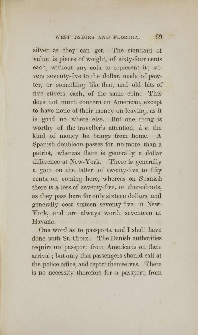 silver as they can get. The standard of value is pieces of weight, of sixty-four cents each, without any coin to represent it; sti- vers seventy-five to the dollar, made of pew- ter, or something like that, and old bits of five stivers each, of the same coin. This does not much concern an American, except to have none of their money on leaving, as it is good no where else. But one thing is worthy of the traveller's attention, i. e. the kind of money he brings from home. A Spanish doubloon passes for no more than a patriot, whereas there is generally a dollar difference at New-York. There is generally a gain on the latter of twenty-five to fifty cents, on coming here, whereas on Spanish there is a loss of seventy-five, or thereabouts, as they pass here for only sixteen dollars, and generally cost sixteen seventy-five in New- York, and are always worth seventeen at Havana. One word as to passports, and I shall have done with St. Croix. The Danish authorities require no passport from Americans on their arrival; but only that passengers should call at the police office, and report themselves. There is no necessity therefore for a passport, from