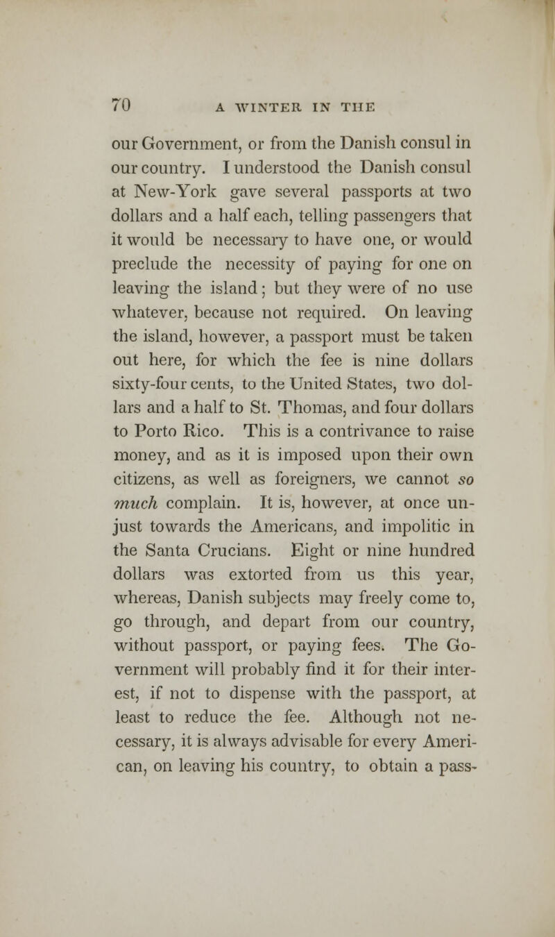 our Government, or from the Danish consul in our country. I understood the Danish consul at New-York gave several passports at two dollars and a half each, telling passengers that it would be necessary to have one, or would preclude the necessity of paying for one on leaving the island; but they were of no use whatever, because not required. On leaving the island, however, a passport must be taken out here, for which the fee is nine dollars sixty-four cents, to the United States, two dol- lars and a half to St. Thomas, and four dollars to Porto Rico. This is a contrivance to raise money, and as it is imposed upon their own citizens, as well as foreigners, we cannot so much complain. It is, however, at once un- just towards the Americans, and impolitic in the Santa Crucians. Eight or nine hundred dollars was extorted from us this year, whereas, Danish subjects may freely come to, go through, and depart from our country, without passport, or paying fees. The Go- vernment will probably find it for their inter- est, if not to dispense with the passport, at least to reduce the fee. Although not ne- cessary, it is always advisable for every Ameri- can, on leaving his country, to obtain a pass-