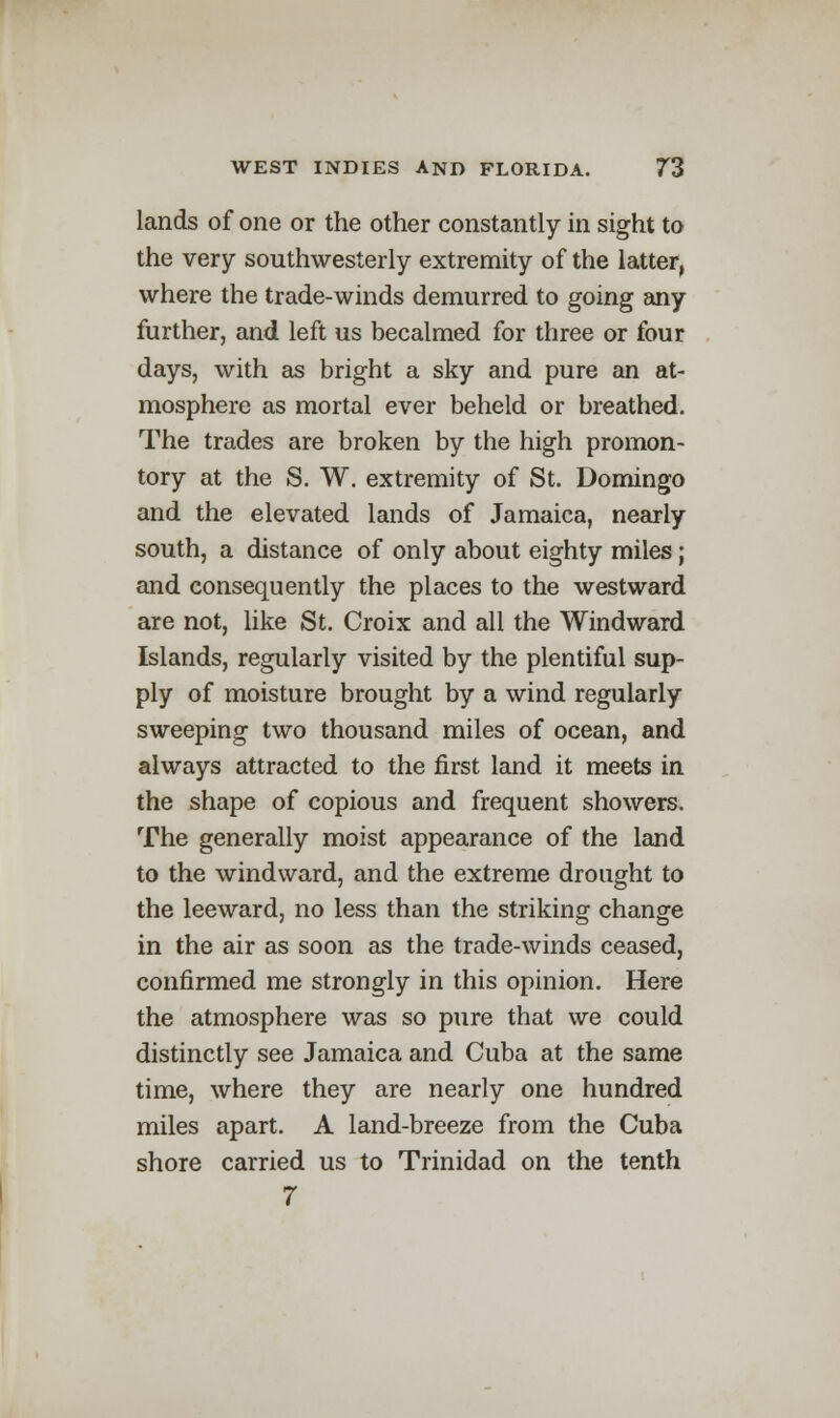 lands of one or the other constantly in sight to the very southwesterly extremity of the latter, where the trade-winds demurred to going any further, and left us becalmed for three or four days, with as bright a sky and pure an at- mosphere as mortal ever beheld or breathed. The trades are broken by the high promon- tory at the S. W. extremity of St. Domingo and the elevated lands of Jamaica, nearly south, a distance of only about eighty miles ; and consequently the places to the westward are not, like St. Croix and all the Windward Islands, regularly visited by the plentiful sup- ply of moisture brought by a wind regularly sweeping two thousand miles of ocean, and always attracted to the first land it meets in the shape of copious and frequent showers. The generally moist appearance of the land to the windward, and the extreme drought to the leeward, no less than the striking change in the air as soon as the trade-winds ceased, confirmed me strongly in this opinion. Here the atmosphere was so pure that we could distinctly see Jamaica and Cuba at the same time, where they are nearly one hundred miles apart. A land-breeze from the Cuba shore carried us to Trinidad on the tenth 7