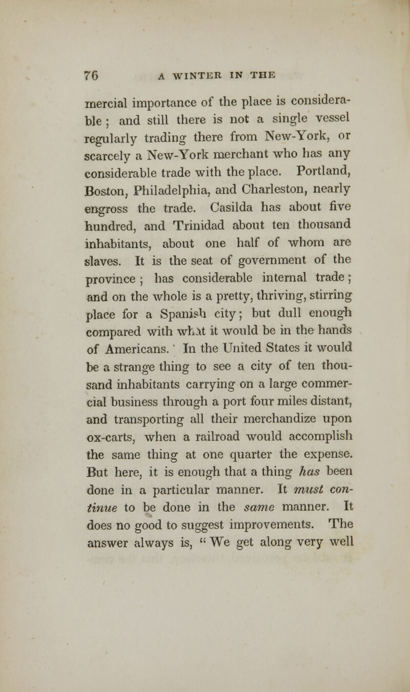 mercial importance of the place is considera- ble ; and still there is not a single vessel regularly trading there from New-York, or scarcely a New-York merchant who has any considerable trade with the place. Portland, Boston, Philadelphia, and Charleston, nearly engross the trade. Casilda has about five hundred, and Trinidad about ten thousand inhabitants, about one half of whom are slaves. It is the seat of government of the province ; has considerable internal trade; and on the whole is a pretty, thriving, stirring place for a Spanish city; but dull enough compared with whit it would be in the hands of Americans.' In the United States it would be a strange thing to see a city of ten thou- sand inhabitants carrying on a large commer- cial business through a port four miles distant, and transporting all their merchandize upon ox-carts, when a railroad would accomplish the same thing at one quarter the expense. But here, it is enough that a thing has been done in a particular manner. It must con- tinue to be done in the same manner. It does no good to suggest improvements. The answer always is,  We get along very well