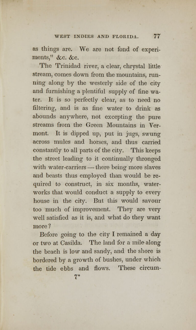 as things are. We are not fond of experi- ments, &c. &c. The Trinidad river, a clear, chrystal little stream, comes down from the mountains, run- ning along by the westerly side of the city and furnishing a plentiful supply of fine wa- ter. It is so perfectly clear, as to need no filtering, and is as fine water to drink as abounds anywhere, not excepting the pure streams from the Green Mountains in Ver- mont. It is dipped up, put in jugs, swung across mules and horses, and thus carried constantly to all parts of the city. This keeps the street leading to it continually thronged with water-carriers — there being more slaves and beasts thus employed than would be re- quired to construct, in six months, water- works that would conduct a supply to every house in the city. But this would savour too much of improvement. They are very well satisfied as it is, and what do they want more? Before going to the city I remained a day or two at Casilda. The land for a mile along the beach is low and sandy, and the shore is bordered by a growth of bushes, under which the tide ebbs and flows. These circum- 7*