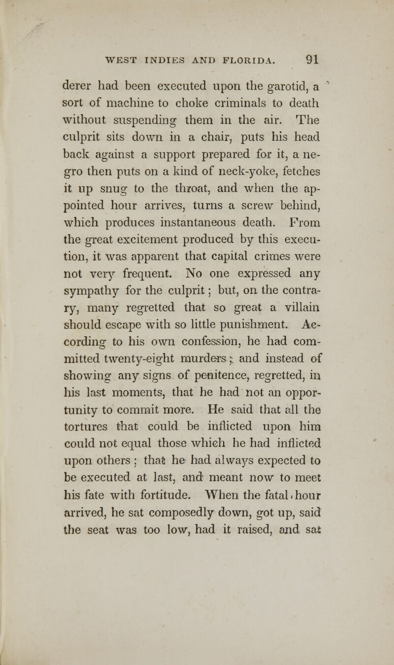 derer had been executed upon the garotid, a sort of machine to choke criminals to death without suspending them in the air. The culprit sits down in a chair, puts his head back against a support prepared for it, a ne- gro then puts on a kind of neck-yoke, fetches it up snug to the throat, and when the ap- pointed hour arrives, turns a screw behind, which produces instantaneous death. From the great excitement produced by this execu- tion, it was apparent that capital crimes were not very frequent. No one expressed any sympathy for the culprit; but, on the contra- ry, many regretted that so great a villain should escape with so little punishment. Ac- cording to his own confession, he had com- mitted twenty-eight murders j and instead of showing any signs of penitence, regretted, in his last moments, that he had not an oppor- tunity to commit more. He said that all the tortures that could be inflicted upon him could not equal those which he had inflicted upon others ; that he had always expected to be executed at last, and meant now to meet his fate with fortitude. When the fatal ■ hour arrived, he sat composedly down, got up, said the seat was too low, had it raised, and sai