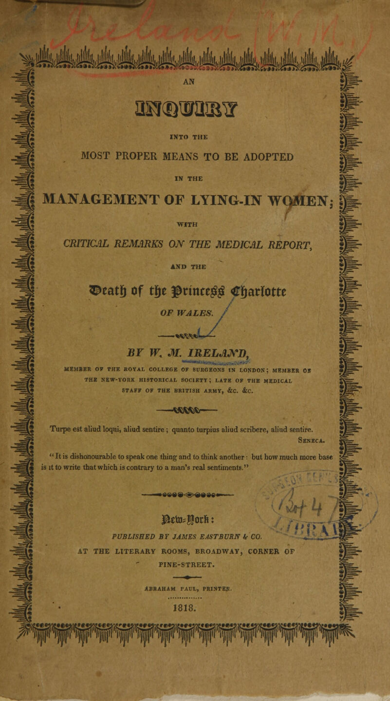 ^ ^MsAAAAMsMAMMkd AN INTO THE MOST PROPER MEANS TO BE ADOPTED I MANAGEMENT OF LYING-IN WQMEN; ftp. CRITICAL REMARKS ON THE MEDICAL REPORT, AND THE iDeatjj of tfje $rmce$$ Charlotte OF WALES. BY W< M. IRELAND, ■* MEMBER OF THE ROYAL COLLEGE OF SURGEONS IN LONDON; MEMBER OB THE NEW-YORK HISTORICAL SOCIETY; LATE OF THE MEDICAL STAFF OF THE BRITISH ARMY, &C. &C. Wfcfcfo- Turpe est aliud loqui, aliud sentire; quanto turpius aliud scribere, aliud sentire. Seneca.  It is dishonourable to speak one thing and to think another: but how much more base is it to write that which is contrary to a man's real sentiments. PUBLISHED BY JAMES EASTBVRN if CO. AT THE LITERARY ROOMS, BROADWAY, CORNER OP PINE-STREET. imr ABRAHAM PALL, PRINTER. 1818. Pypq