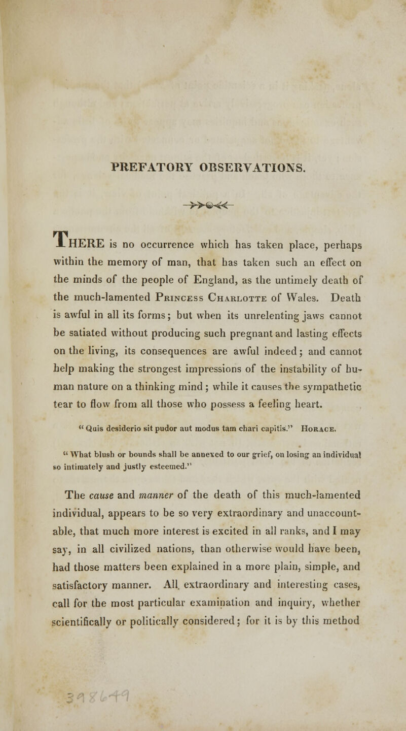 PREFATORY OBSERVATIONS. —»£He<- JL HERE is no occurrence which has taken place, perhaps within the memory of man, that has taken such an effect on the minds of the people of England, as the untimely death of the much-lamented Princess Charlotte of Wales. Death is awful in all its forms; but when its unrelenting jaws cannot be satiated without producing such pregnant and lasting effects on the living, its consequences are awful indeed; and cannot help making the strongest impressions of the instability of hu- man nature on a thinking mind ; while it causes the sympathetic tear to flow from all those who possess a feeling heart.  Quis desiderio sit pudor aut modus tam chari capitis. Horace, u What blu9b or bounds shall be annexed to our grief, on losing an individual so intimately and justly esteemed. The cause and manner of the death of this much-lamented individual, appears to be so very extraordinary and unaccount- able, that much more interest is excited in all ranks, and I may say, in all civilized nations, than otherwise would have been, had those matters been explained in a more plain, simple, and satisfactory manner. All. extraordinary and interesting cases, call for the most particular examination and inquiry, whether scientifically or politically considered; for it is by this method