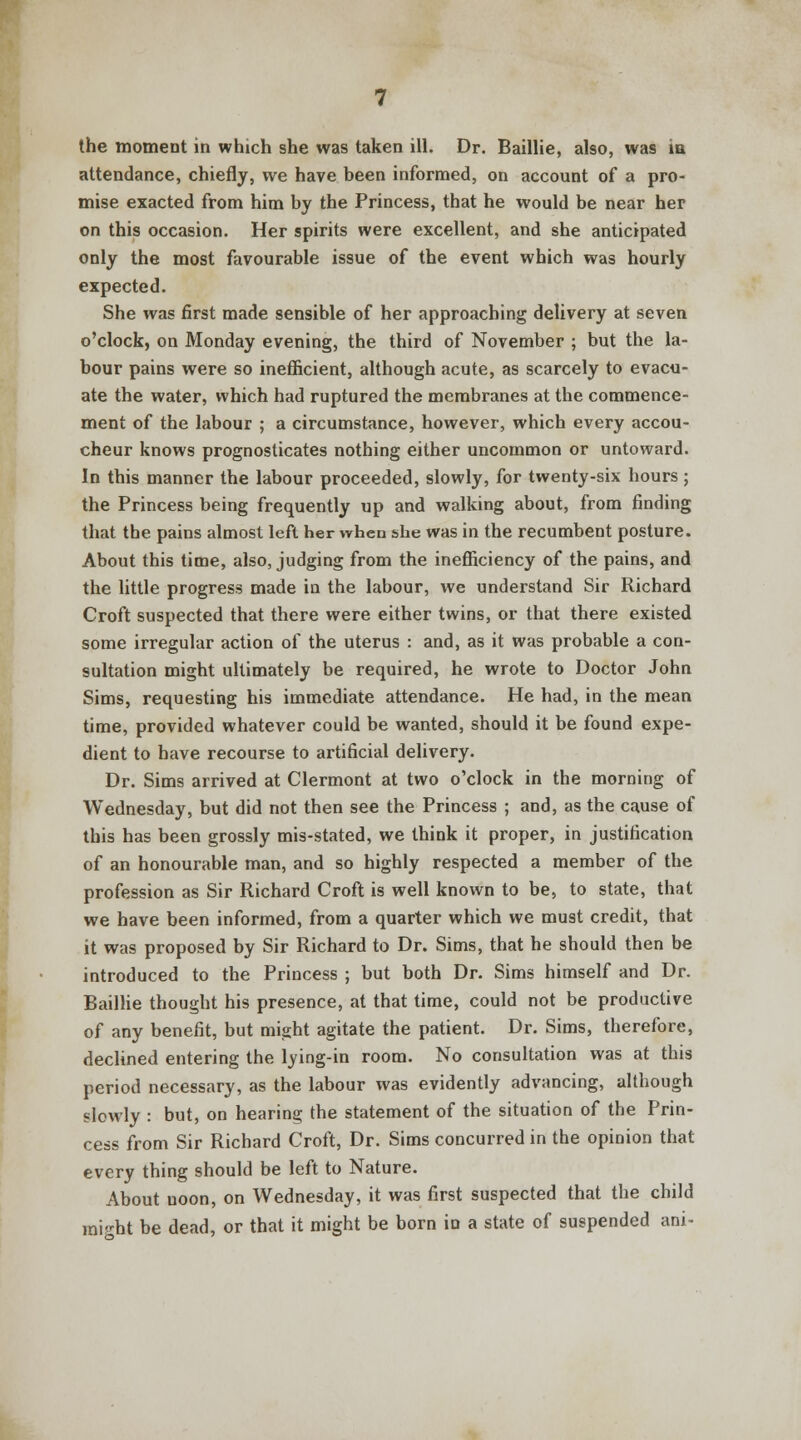 the moment in which she was taken ill. Dr. Baillie, also, was ia attendance, chiefly, we have been informed, on account of a pro- mise exacted from him by the Princess, that he would be near her on this occasion. Her spirits were excellent, and she anticipated only the most favourable issue of the event which was hourly expected. She was first made sensible of her approaching delivery at seven o'clock, on Monday evening, the third of November ; but the la- bour pains were so inefficient, although acute, as scarcely to evacu- ate the water, which had ruptured the membranes at the commence- ment of the labour ; a circumstance, however, which every accou- cheur knows prognosticates nothing either uncommon or untoward. In this manner the labour proceeded, slowly, for twenty-six hours ; the Princess being frequently up and walking about, from finding that the pains almost left her when she was in the recumbent posture. About this time, also, judging from the inefficiency of the pains, and the little progress made in the labour, we understand Sir Richard Croft suspected that there were either twins, or that there existed some irregular action of the uterus : and, as it was probable a con- sultation might ultimately be required, he wrote to Doctor John Sims, requesting his immediate attendance. He had, in the mean time, provided whatever could be wanted, should it be found expe- dient to have recourse to artificial delivery. Dr. Sims arrived at Clermont at two o'clock in the morning of Wednesday, but did not then see the Princess ; and, as the cause of this has been grossly mis-stated, we think it proper, in justification of an honourable man, and so highly respected a member of the profession as Sir Richard Croft is well known to be, to state, that we have been informed, from a quarter which we must credit, that it was proposed by Sir Richard to Dr. Sims, that he should then be introduced to the Princess ; but both Dr. Sims himself and Dr. Baillie thought his presence, at that time, could not be productive of any benefit, but might agitate the patient. Dr. Sims, therefore, declined entering the lying-in room. No consultation was at this period necessary, as the labour was evidently advancing, although slowly : but, on hearing the statement of the situation of the Prin- cess from Sir Richard Croft, Dr. Sims concurred in the opinion that every thing should be left to Nature. About uoon, on Wednesday, it was first suspected that the child might be dead, or that it might be born iD a state of suspended ani-