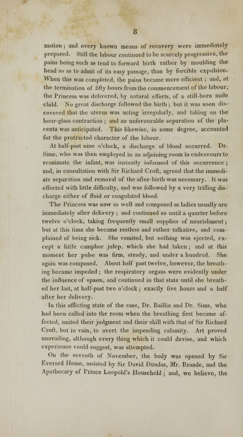 mation ; and every known means of recovery were immediately prepared. Still the labour continued to be scarcely progressive, the pains being such as tend to forward birth rather by moulding the head so as to admit of its easy passage, than by forcible expulsion. When this was completed, the pains became more efficient ; and, at the termination of fifty hours from the commencement of the labour, the Princess was delivered, by natural efforts, of a still-born male child. No great discharge followed the birth ; but it was soon dis- covered that the uterus was acting irregularly, and taking on the hour-glass contraction ; and an unfavourable separation of the pla- centa was anticipated. This likewise, in some degree, accounted for the protracted character of the labour. At half-past nine o'clock, a discharge of blood occurred. Dr. Sims, who was then employed in an adjoining room in endeavours to reanimate the infant, was instantly informed of this occurrence ; and, in consultation with Sir Richard Croft, agreed that the immedi- ate separation and removal of the after-birth was necessary. It was effected with little difficulty, and was followed by a very trifling dis- charge either of fluid or coagulated blood. The Princess was now as well and composed as ladies usually are immediately after delivery ; and continued so until a quarter before twelve o'clock, taking frequently small supplies of nourishment; but at this time she became restless and rather talkative, and com- plained of being sick. She vomited, but nothing was ejected, ex- cept a little camphor julep, which she had taken ; and at this moment her pulse was firm, steady, and under a hundred. She again was composed. About half past twelve, however, the breath- ing became impeded ; the respiratory organs were evidently under the influence of spasm, and continued in that state until she breath- ed her last, at half-past two o'clock; exactly five hours and a half after her delivery. In this afflicting state of the case, Dr. Baillie and Dr. Sims, who had been called into the room when the breathing first became af- fected, united their judgment and their skill with that of Sir Richard Croft, but in vain, to avert the impending calamity. Art proved unavailing, although every thing which it could devise, and which experience could suggest, was attempted. On the seventh of November, the body was opened by Sir Everard Home, assisted by Sir David Dundas, Mr. Brande, and the Apothecary of Prince Leopold's Household ; and, we believe, the