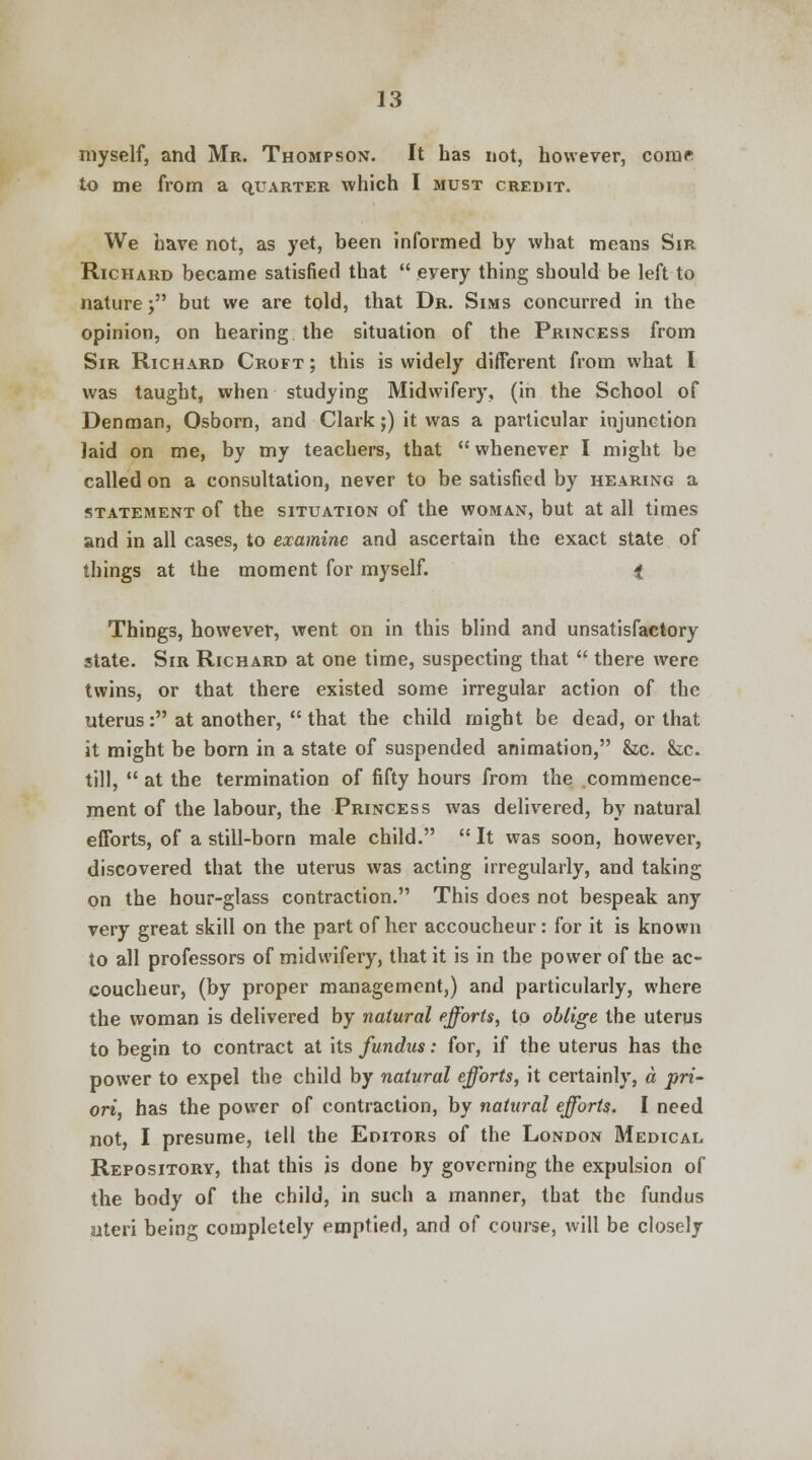 myself, and Mr. Thompson. It has not, however, come to me from a quarter which I must credit. We have not, as yet, been informed by what means Sir Richard became satisfied that every thing should be left to nature j but we are told, that Dr. Sims concurred in the opinion, on hearing the situation of the Princess from Sir Richard Croft ; this is widely different from what I was taught, when studying Midwifery, (in the School of Denman, Osborn, and Clark;) it was a particular injunction laid on me, by my teachers, that whenever I might be called on a consultation, never to be satisfied by hearing a statement of the situation of the woman, but at all times and in all cases, to examine and ascertain the exact state of things at the moment for myself. f Things, however, went on in this blind and unsatisfactory state. Sir Richard at one time, suspecting that there were twins, or that there existed some irregular action of the uterus: at another, that the child might be dead, or that it might be born in a state of suspended animation, he. he. till, at the termination of fifty hours from the commence- ment of the labour, the Princess was delivered, by natural efforts, of a still-born male child. It was soon, however, discovered that the uterus was acting irregularly, and taking on the hour-glass contraction. This does not bespeak any very great skill on the part of her accoucheur: for it is known to all professors of midwifery, that it is in the power of the ac- coucheur, (by proper management,) and particularly, where the woman is delivered by natural efforts, to oblige the uterus to begin to contract at its fundus: for, if the uterus has the power to expel the child by natural efforts, it certainly, a pri- ori, has the power of contraction, by natural efforts. I need not, I presume, tell the Editors of the London Medical Repository, that this is done by governing the expulsion of the body of the child, in such a manner, that the fundus uteri being completely emptied, and of course, will be closely