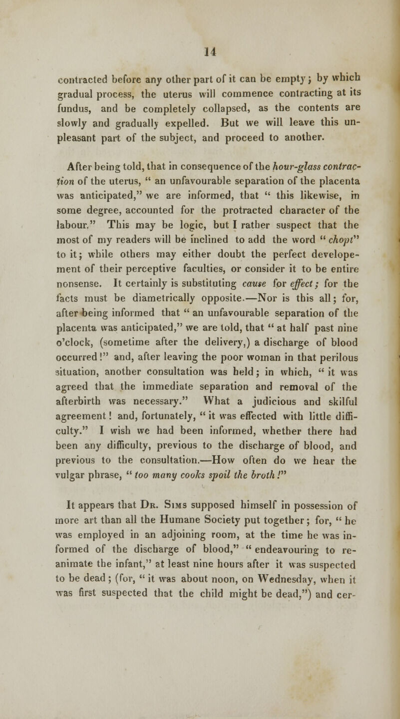 contracted before any other part of it can be empty j by which gradual process, the uterus will commence contracting at its fundus, and be completely collapsed, as the contents are slowly and gradually expelled. But we will leave this un- pleasant part of the subject, and proceed to another. After being told, that in consequence of the hour-glass contrac- tion of the uterus,  an unfavourable separation of the placenta was anticipated, we are informed, that  this likewise, m some degree, accounted for the protracted character of the labour. This may be logic, but I rather suspect that the most of my readers will be inclined to add the word  chopt to it; while others may either doubt the perfect develope- ment of their perceptive faculties, or consider it to be entire nonsense. It certainly is substituting cause for effect; for the tacts must be diametrically opposite.—Nor is this all; for, after-being informed that  an unfavourable separation of the placenta was anticipated, we are told, that  at half past nine o'clock, (sometime after the delivery,) a discharge of blood occurred! and, after leaving the poor woman in that perilous situation, another consultation was held; in which,  it was agreed that the immediate separation and removal of the afterbirth was necessary. What a judicious and skilful agreement! and, fortunately,  it was effected with little diffi- culty. I wish we had been informed, whether there had been any difficulty, previous to the discharge of blood, and previous to the consultation.—How often do we hear the vulgar phrase,  too many cooks spoil the broth / It appears that Dr. Sims supposed himself in possession of more art than all the Humane Society put together; for,  he was employed in an adjoining room, at the time he was in- formed of the discharge of blood,  endeavouring to re- animate the infant, at least nine hours after it was suspected to be dead ; (for,  it was about noon, on Wednesday, when it was first suspected that the child might be dead,) and cer-