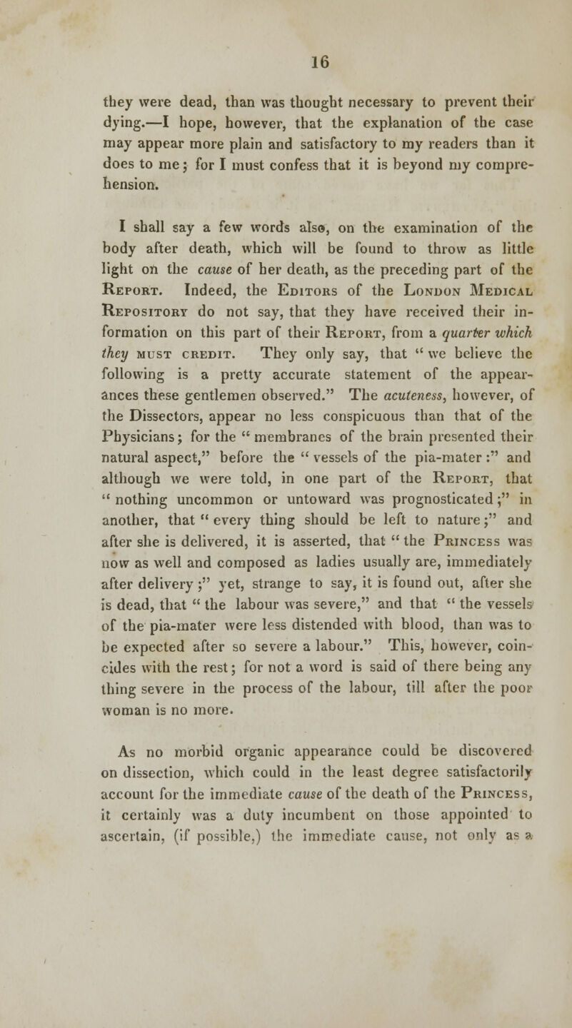 tbey were dead, than was thought necessary to prevent their dying.—I hope, however, that the explanation of the case may appear more plain and satisfactory to my readers than it does to me; for I must confess that it is beyond my compre- hension. I shall say a few words also, on the examination of the body after death, which will be found to throw as little light on the cause of her death, as the preceding part of the Report. Indeed, the Editors of the London Medical Repository do not say, that they have received their in- formation on this part of their Report, from a quarter which they must credit. They only say, that  we believe the following is a pretty accurate statement of the appear- ances these gentlemen observed. The acuteness, however, of the Dissectors, appear no less conspicuous than that of the Physicians; for the  membranes of the brain presented their natural aspect, before the  vessels of the pia-mater: and although we were told, in one part of the Report, that  nothing uncommon or untoward was prognosticated j in another, that  every thing should be left to nature; and after she is delivered, it is asserted, that  the Princess was now as well and composed as ladies usually are, immediately after delivery; yet, strange to say, it is found out, after she is dead, that  the labour was severe, and that  the vessels of the pia-mater were less distended with blood, than was to be expected after so severe a labour. This, however, coin- cides with the rest; for not a word is said of there being any thing severe in the process of the labour, till after the poor woman is no more. As no morbid organic appearance could be discovered on dissection, which could in the least degree satisfactorily account for the immediate cause of the death of the Princess, it certainly was a duty incumbent on those appointed to ascertain, (if possible,) the immediate cause, not only as a