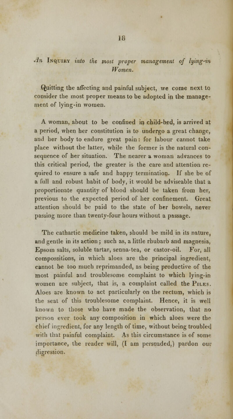 sin Inquiry into the most proper management of lying-in Women. Quitting the affecting and painful subject, we come next to consider the most proper means to be adopted in the manage- ment of lying-in women. A woman, about to be confined in child-bed, is arrived at a period, when her constitution is to undergo a great change, and her body to endure great pain: for labour cannot take place without the latter, while the former is the natural con- sequence of her situation. The nearer a woman advances to this critical period, the greater is the care and attention re- quired to ensure a safe and happy termination. If she be of a full and robust habit of body, it would be adviseable that a proportionate quantity of blood should be taken from her, previous to the expected period of her confinement. Great attention should be paid to the state of her bowels, never passing more than twenty-four hours without a passage. The cathartic medicine taken, should be mild in its nature, and gentle in its action; such as, a little rhubarb and magnesia, Epsom salts, soluble tartar, senna-tea, or castor-oil. For, all compossitions, in which aloes are the principal ingredient, cannot be too much reprimanded, as being productive of the most painful and troublesome complaint to which lying-in women are subject, that is, a complaint called the Piles. Aloes are known to act particularly on the rectum, which is the seat of this troublesome complaint. Hence, it is well known to those who have made the observation, that no person ever took any composition in which aloes were the chief ingredient, for any length of time, without being troubled with that painful complaint. As this circumstance is of some importance, the reader will, (I am persuaded,) pardon our digression.