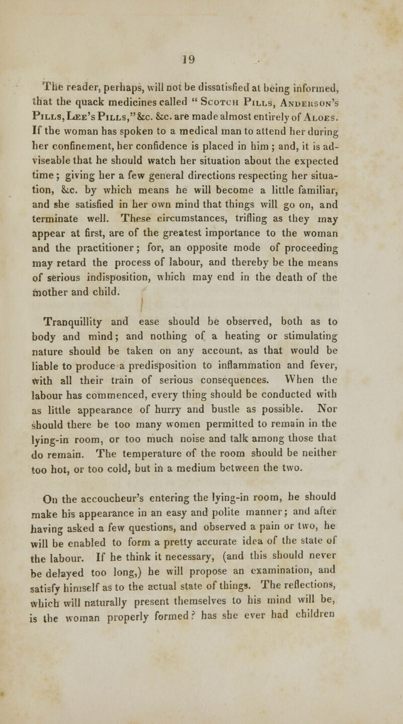 The reader, perhaps, will not be dissatisfied at being informed, that the quack medicines called Scotch Pills, Andeuson's Pills, Lee's Pills, &c. &c. are made almost entirely of Aloes. If the woman has spoken to a medical man to attend her during her confinement, her confidence is placed in him ; and, it is ad- viseable that he should watch her situation about the expected time; giving her a few general directions respecting her situa- tion, &ic. by which means he will become a little familiar, and she satisfied in her own mind that things will go on, and terminate well. These circumstances, trifling as they may appear at first, are of the greatest importance to the woman and the practitioner; for, an opposite mode of proceeding may retard the process of labour, and thereby be the means of serious indisposition, which may end in the death of the mother and child. Tranquillity and ease should be observed, both as to body and mind; and nothing of a heating or stimulating nature should be taken on any account, as that would be liable to produce a predisposition to inflammation and fever, With all their train of serious consequences. When the labour has commenced, every thing should be conducted with as little appearance of hurry and bustle as possible. Nor should there be too many women permitted to remain in the lying-in room, or too much noise and talk among those that do remain. The temperature of the room should be neither too hot, or too cold, but in a medium between the two. On the accoucheur's entering the lying-in room, he should make his appearance in an easy and polite manner; and after having asked a few questions, and observed a pain or two, he will be enabled to form a pretty accurate idea of the state of the labour. If he think it necessary, (and this should never be delayed too long,) he will propose an examination, and satisfy himself as to the actual state of things. The reflections, which will naturally present themselves to his mind will be, is the woman properly formed? has she ever had children