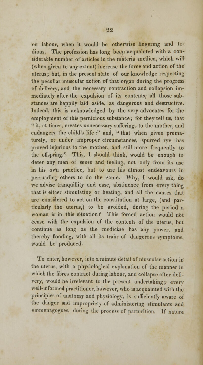 on labour, when it would be otherwise lingering and te- dious. The profession has long been acquainted with a con- siderable number of articles in the materia medica, which will (when given to any extent) increase the force and action of the uterus; but, in the present state of our knowledge respecting the peculiar muscular action of that organ during the progress of delivery, and the necessary contraction and collapsion im- mediately after the expulsion of its contents, all those sub- stances are happily laid aside, as dangerous and destructive. Indeed, this is acknowledged by the very advocates for the employment of this pernicious substance; for they tell us, that it, at times, creates unnecessary sufferings to the mother, and endangers the child's life : and, that when given prema- turely, or under improper circumstances, spurred rye has proved injurious to the mother, and still more frequently to the offspring. This, I should think, would be enough to deter any man of sense and feeling, not only from its use in his ovfn practice, but to use his utmost endeavours in persuading others to do the same. Why, I would ask, do we advise tranquillity and ease, abstinence from every thing that is either stimulating or heating, and all the causes that are considered to act on the constitution at large, (and par- ticularly the uterus,) to be avoided, during the period a woman h in this situation? This forced action would nOt cease with the expulsion of the contents of the uterus, but continue as long as the mediciae has any power, and thereby flooding, with all its train of dangerous symptoms. Would be produced. To enter, however, into a minute detail of muscular action in the uterus, with a physiological explanation of the manner in which the fibres contract during labour, and collapse after deli- very, would be irrelevant to the present undertaking; every well-informed practitioner, however, who is acquainted with the principles of anatomy and physiology, is sufficiently aware of the danger and impropriety of administering stimulants and emmenagogues, during the process of parturition. If nature