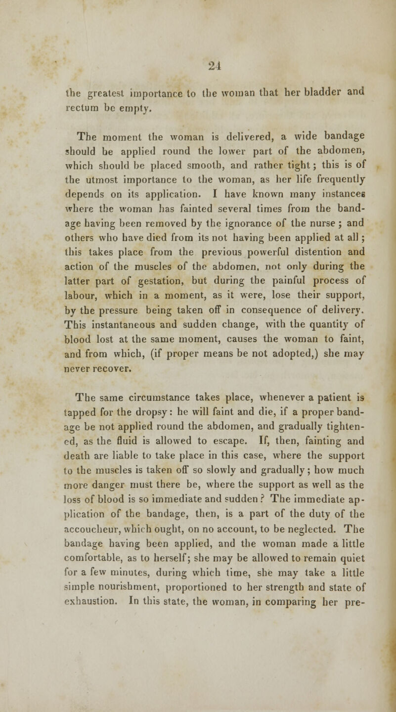 the greatest importance to the woman that her bladder and rectum be empty. The moment the woman is delivered, a wide bandage should be applied round the lower part of the abdomen, which should be placed smooth, and rather tight; this is of the utmost importance to the woman, as her life frequently depends on its application. I have known many instances where the woman has fainted several times from the band- age having been removed by the ignorance of the nurse ; and others who have died from its not having been applied at all; this takes place from the previous powerful distention and action of the muscles of the abdomen, not only during the latter part of gestation, but during the painful process of labour, which in a moment, as it were, lose their support, by the pressure being taken off in consequence of delivery. This instantaneous and sudden change, with the quantity of blood lost at the same moment, causes the woman to faint, and from which, (if proper means be not adopted,) she may never recover. The same circumstance takes place, whenever a patient is tapped for the dropsy: he will faint and die, if a proper band- age be not applied round the abdomen, and gradually tighten- ed, as the fluid is allowed to escape. If, then, fainting and death are liable to take place in this case, where the support to the muscles is taken off so slowly and gradually; how much more danger must there be, where the support as well as the loss of blood is so immediate and sudden ? The immediate ap- plication of the bandage, then, is a part of the duty of the accoucheur, which ought, on no account, to be neglected. The bandage having been applied, and the woman made a little comfortable, as to herself; she may be allowed to remain quiet for a few minutes, during which time, she may take a little simple nourishment, proportioned to her strength and state of exhaustion. In this state, the woman, in comparing her pre-