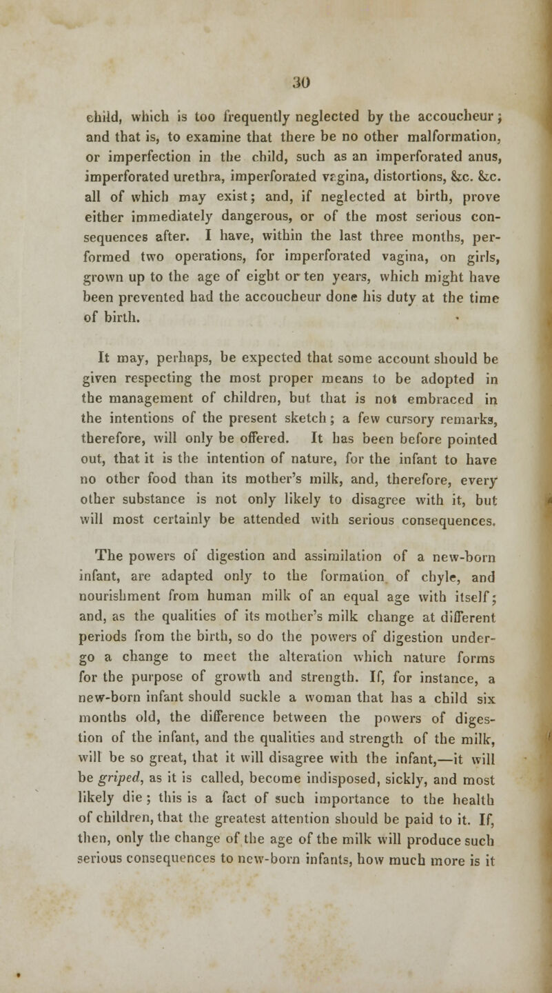 child, which is too frequently neglected by the accoucheur j and that is, to examine that there be no other malformation, or imperfection in the child, such as an imperforated anus, imperforated urethra, imperforated vrgina, distortions, &c. &c. all of which may exist; and, if neglected at birth, prove either immediately dangerous, or of the most serious con- sequences after. I have, within the last three months, per- formed two operations, for imperforated vagina, on girls, grown up to the age of eight or ten years, which might have been prevented had the accoucheur done his duty at the time of birth. It may, perhaps, be expected that some account should be given respecting the most proper means to be adopted in the management of children, but that is not embraced in the intentions of the present sketch; a few cursory remarks, therefore, will only be offered. It has been before pointed out, that it is the intention of nature, for the infant to have no other food than its mother's milk, and, therefore, every other substance is not only likely to disagree with it, but will most certainly be attended with serious consequences. The powers of digestion and assimilation of a new-born infant, are adapted only to the formation of chyle, and nourishment from human milk of an equal age with itself; and, as the qualities of its mother's milk change at different periods from the birth, so do the powers of digestion under- go a change to meet the alteration which nature forms for the purpose of growth and strength. If, for instance, a new-born infant should suckle a woman that has a child six montbs old, the difference between the powers of diges- tion of the infant, and the qualities and strength of the milk, will be so great, that it will disagree with the infant,—it will be griped, as it is called, become indisposed, sickly, and most likely die ; this is a fact of such importance to the health of children, that the greatest attention should be paid to it. If, then, only the change of the age of the milk will produce such serious consequences to new-born infants, how much more is it