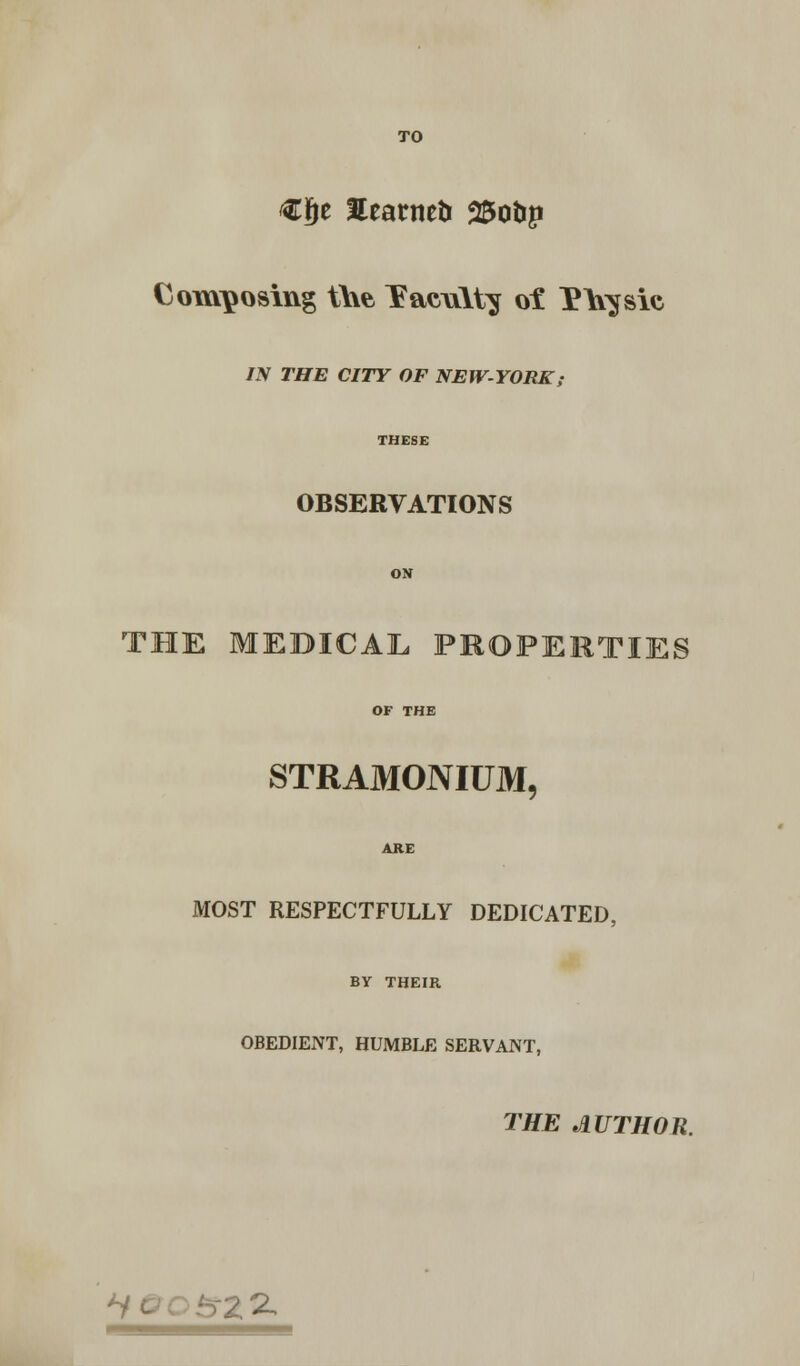 TO €ge Eearmtr 25otip Composing the Taewlty of P\\^sic IN THE CITY OF NEW-YORK,- THESE OBSERVATIONS ON THE MEDICAL PROPERTIES OF THE STRAMONIUM, ARE MOST RESPECTFULLY DEDICATED, BY THEIR OBEDIENT, HUMBLE SERVANT, THE AUTHOR. Z^