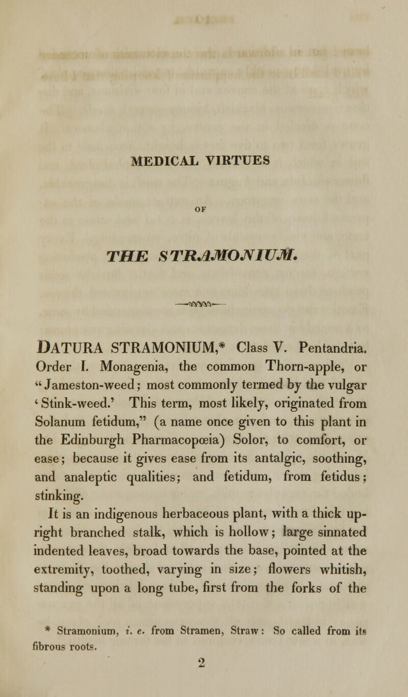 MEDICAL VIRTUES THE STRAMONIUM. -wvw DATURA STRAMONIUM,* Class V. Pentandria. Order I. Monagenia, the common Thorn-apple, or  Jameston-weed; most commonly termed by the vulgar ' Stink-weed.' This term, most likely, originated from Solanum fetidum, (a name once given to this plant in the Edinburgh Pharmacopoeia) Solor, to comfort, or ease; because it gives ease from its antalgic, soothing, and analeptic qualities; and fetidum, from fetidus; stinking. It is an indigenous herbaceous plant, with a thick up- right branched stalk, which is hollow; large sinnated indented leaves, broad towards the base, pointed at the extremity, toothed, varying in size; flowers whitish, standing upon a long tube, first from the forks of the * Stramonium, i. e. from Stramen, Straw: So called from its fibrous roots.