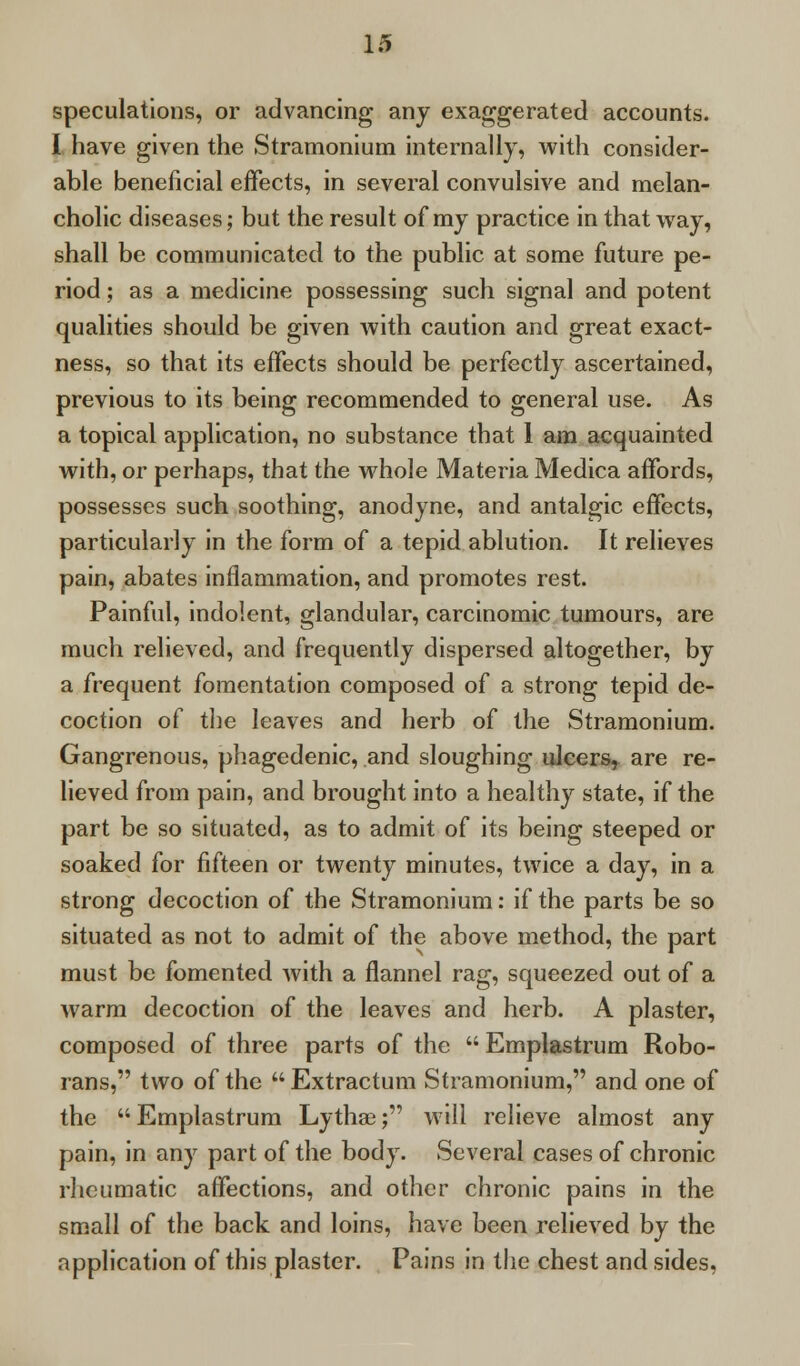 speculations, or advancing any exaggerated accounts. I have given the Stramonium internally, with consider- able beneficial effects, in several convulsive and melan- cholic diseases; but the result of my practice in that way, shall be communicated to the public at some future pe- riod ; as a medicine possessing such signal and potent qualities should be given with caution and great exact- ness, so that its effects should be perfectly ascertained, previous to its being recommended to general use. As a topical application, no substance that 1 am acquainted with, or perhaps, that the whole Materia Medica affords, possesses such soothing, anodyne, and antalgic effects, particularly in the form of a tepid ablution. It relieves pain, abates inflammation, and promotes rest. Painful, indolent, glandular, carcinomic tumours, are much relieved, and frequently dispersed altogether, by a frequent fomentation composed of a strong tepid de- coction of the leaves and herb of the Stramonium. Gangrenous, phagedenic, and sloughing ulcers, are re- lieved from pain, and brought into a healthy state, if the part be so situated, as to admit of its being steeped or soaked for fifteen or twenty minutes, twice a day, in a strong decoction of the Stramonium: if the parts be so situated as not to admit of the above method, the part must be fomented with a flannel rag, squeezed out of a warm decoction of the leaves and herb. A plaster, composed of three parts of the  Emplastrum Robo- rans, two of the Extractum Stramonium, and one of the  Emplastrum Lythae; will relieve almost any pain, in any part of the body. Several cases of chronic rheumatic affections, and other chronic pains in the small of the back and loins, have been relieved by the application of this plaster. Pains in the chest and sides,