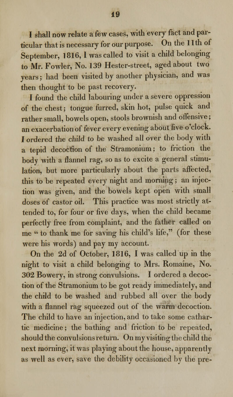 I shall now relate a few cases, with every fact and par- ticular that is necessary for our purpose. On the 11 th of September, 1816, 1 was called to visit a child belonging to Mr. Fowler, No. 139 Hester-street, aged about two years; had been visited by another physician, and was then thought to be past recovery. I found the child labouring under a severe oppression of the chest; tongue furred, skin hot, pulse quick and rather small, bowels open, stools brownish and offensive; an exacerbation of fever every evening about five o'clock. I ordered the child to be washed all over the body with a tepid decoction of the Stramonium; to friction the body with a flannel rag, so as to excite a general stimu- lation, but more particularly about the parts affected, this to be repeated every night and morning; an injec- tion was given, and the bowels kept open with small doses of castor oil. This practice was most strictly at- tended to, for four or five days, when the child became perfectly free from complaint, and the father called on me  to thank me for saving his child's life, (for these were his words) and pay my account. On the 2d of October, 1816, I was called up in the night to visit a child belonging to Mrs. Romaine, No. 302 Bowery, in strong convulsions. I ordered a decoc- tion of the Stramonium to be got ready immediately, and the child to be washed and rubbed all over the body with a flannel rag squeezed out of the warm decoction. The child to have an injection, and to take some cathar- tic medicine; the bathing and friction to be repeated, should the convulsions return. On my visiting the child the next morning, it was playing about the house, apparently as well as ever, save the debility occasioned by the pre-