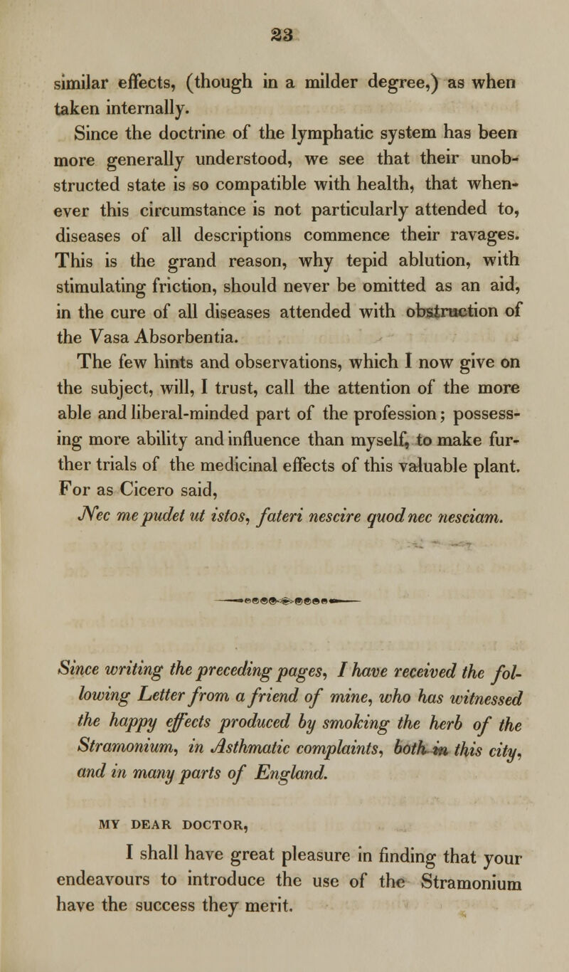 similar effects, (though in a milder degree,) as when taken internally. Since the doctrine of the lymphatic system has been more generally understood, we see that their unob- structed state is so compatible with health, that when- ever this circumstance is not particularly attended to, diseases of all descriptions commence their ravages. This is the grand reason, why tepid ablution, with stimulating friction, should never be omitted as an aid, in the cure of all diseases attended with obstruction of the Vasa Absorbentia. The few hints and observations, which I now give on the subject, will, I trust, call the attention of the more able and liberal-minded part of the profession; possess- ing more ability and influence than myself, to make fur- ther trials of the medicinal effects of this valuable plant. For as Cicero said, JYec mepudet ut istos, fateri nescire quod nee nesciam. • « «<9 ®-<(fc:-(•> ® S e « Since writing the preceding pages, I have received the fol- lowing Letter from a friend of mine, who has witnessed the happy effects produced by smoking the herb of the Stramonium, in Asthmatic complaints, botKin this city, and in many parts of England. MY DEAR DOCTOR, I shall have great pleasure in finding that your endeavours to introduce the use of the Stramonium have the success they merit.