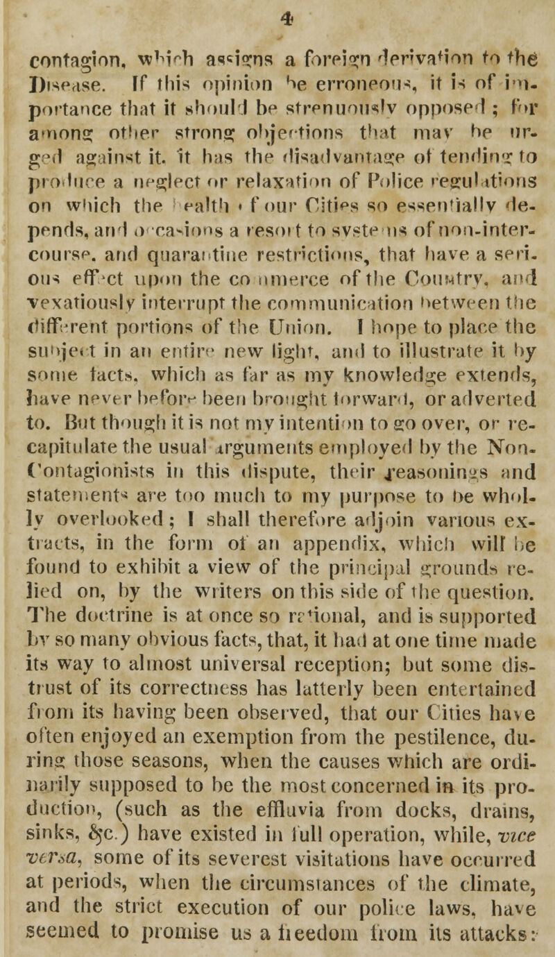 contagion, wWch aligns a foreign derivation to the Disease. If this opinion oe erroneous it is of i •»- portance that it should be strenuously oppose!; for among other strong objections that may be ur- ged against it it has the disadvantage of tending to produce a neglect or relaxation of Police regulations on which the ealth • four Cities so essentially de- pends, and o casions a nesmt to syste us of non-inter- course, and quarantine restrictions, that have a seri- ous effect upon the co nmerce of the Country, and vexatiousjy interrupt the communication hetvyeen the different portions of the Union. 1 hope to place the suojeet in an entire new light, and to illustrate it by some tact*, which as far as my knowledge extends, have n^ver before been brought forward, or adverted to. But though it is not my intention to so over, or re- capitulate the usual Arguments employed by the Non- Contagiohists in this dispute, their Reasonings and statements are too much to my purpose to ne whol- ly overlooked ; 1 shall therefore adjoin various ex- tracts, in the form 01 an appendix, which will he found to exhibit a view of the principal grounds re- lied on, by the writers on this side of the question. The doctrine is at once so nional, and is supported br so many obvious facts, that, it bad at one time made its way to almost universal reception; but some dis- trust of its correctness has latterly been entertained from its having been observed, that our Cities have often enjoyed an exemption from the pestilence, du- ring those seasons, when the causes which are ordi- narily supposed to be the most concerned in its pro- duction, (such as the effluvia from docks, drains, sinks, &jc.) have existed in lull operation, while, vice versa, some of its severest visitations have occurred at periods, when the circumstances of the climate, and the strict execution of our police laws, have seemed to promise us a freedom from its attacks: