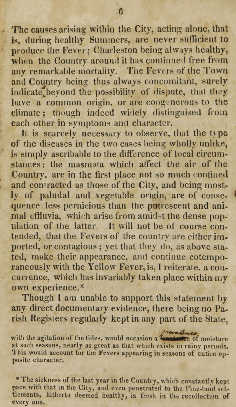 The causes arising within the City, acting alone, that is, during; healthy Summers, are never sufficient to produce the Fever; Charleston being always healthy, when the Country around it has continued i'vea from any remarkable mortality. The Fevers of the Town and Country being thus always concomitant, surely indicatejbevond the possibility of dispute, that they have a common origin, or are congenerous to the climate; though indeed widely distinguised from each other in symptoms and character. It is scarcely necessary to observe, that the t\pe of the diseases in the two cases being wholly unlike, is simply ascribable to the difference of local circum- stances : the masmata which affect the air of the Country, are in the first place not so much confined and contracted as those of the City, and being most- ly of paludal and vegetable ongin, are of conse- quence less pernicious than the putrescent and ani- mal effluvia, which arise from amidst the dense pop- ulation of the latter It will not be of course con- tended, that the Fevers of the country are either im- ported, or contagious ; yet that they do, as above sla- ted, make their appearance, and continue cotempo- raneously with the Yellow Fever, is, I reiterate, a con- currence, which has invariably taken place within my own experience.* Though I am unable to stipport this statement by any direct documentary evidence, there being no Pa- rish Registers regularly kept in any part of the State, with the agitation of the tides, would occasion a (mmltmmz of moisture at such seasons, nearly as great as that which exists in rainy periods. 1 his would account for the Fevers appearing in seasons of entire op- posite character. * The sickness of the last year in the Country, which constantly kept pace with that in the City, and even penetrated to the Pine-land set- tlements, hitherto deemed healthy, is fresh in the recollection of every one.