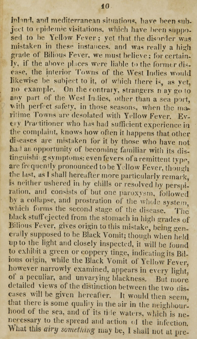 inlinrt, and mediterranean situations, have been sub- ject to epidemic visitations, which have been suppo- sed to be Yellow Fever; yet that the disorder was mistaken in these instances, and was really a high grade of Bilious Fever, we must believe; for certain- ly, if the above pi ices were liable to the former dis- ease, the interior Towns of the West Indies would likewise be subject to it, of which there is, as yet, no example. On the contrary, strangers n ay go to any part of the West Indies, other than a sea port, vith perfect safety, in those seasons, when the ma*, ritime Towns are desolated with Yellow Fever. Ev- ery Practitioner who has had sufficient experience ia the complaint, knows how often it happens that other diseases are mistaken for it by those who have not ha! an opportunity of becoming familiar with its dis- tinguishing symptoms: even fevers of a remittent typr», are frequently pronounced to be Y -How Fever, though the last, as I shall hereafter more particularly remark, is neither ushered in by chills or resolved by perspi- ration, and consists of but one paroxysm, followed by a collapse, and prostration of the whole system which fnms the second stage of the disease. The black stuffejected from the stomach in high grades of Bilious Fever, gives origin to this mistake, being gen- erally supposed to be Black Vomit; though when held up to the light and closely inspected, it will be found to exhibit a green or coppery tinge, indicating its Bil- ious origin, while the Black Vomit of Yellow Fever, however narrowly examined, appears in every light' of a peculiar, and unvarying blackness. But more detailed views of the distinction between the two dis- eases will be given hereafter. It would then seem, that there is some quality in the air in the neighbour- hood of the sea, and of its tide waters, winch is ne- neeessary to the spread and action of the infection. What this airy something may be, 1 shall not at pre-