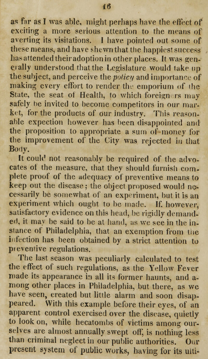 as far as I was able, might perhaps have the effect of exciting a more serious attention to the means of averting its visitations. I have pointed out some of these means, and have shewn that the happiest success lias attended their adoption in other places. It was gen- erally understood that the Legislature would take up the subject, and perceive the policy and importance of making every effort to render the emporium of the State, the seat of Health, to which foreigners may safely he invited to become competitors in our mar- ket, for the products of our industry. This reason- able expection however has been disappointed and the proposition to appropriate a sum of money for the improvement of the City was rejected in that Bonv. ■r It couU1 not reasonably be required of the advo- cates of the measure, that they should furnish com- plete proof of the adequacy of preventive means to keep out the disease; the object proposed would no* cessarily be somewhat of an experiment, but it is an experiment which ought to be made. If. however, satisfactory evidence on this head, be rigidly demand- ed, it may be said to be at hand, as we see in the in- stance of Philadelphia, that an exemption from toe infection has been obtained by a strict attention to pieventive regulations. The last season was peculiarly calculated to test the effect of such regulations, as the Yellow Fever made its appearance in all its former haunts, and a- mong other places in Philadelphia, but there, as we have seen, created but little alarm and soon disap- peared. With this example before their eyes, of an apparent control exercised over the disease, quietly to look on, while hecatombs of victims among our- selves are almost annually swept off, is nothing less than criminal neglect in our public authorities. Our present system of public works, having for its ulti-