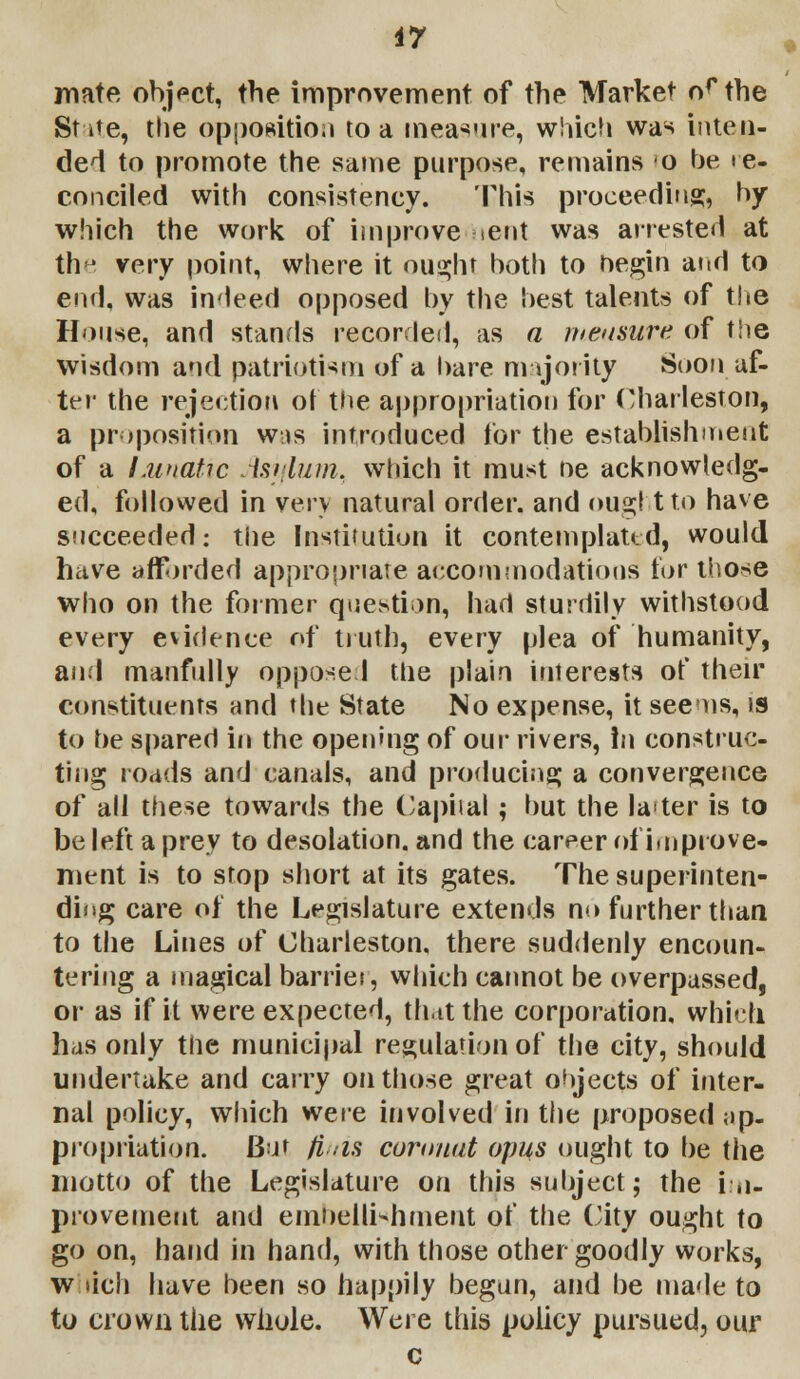 mate object, the improvement of the Market of the State, the opposition to a measure, which was inten- ded to promote the same purpose, remains o be re- conciled with consistency. This proceeding, by which the work of improve sent was arrested at the very point, where it ought both to hegin arid to end, was indeed opposed by the best talents of the House, and stands recorded, as a measure of the wisdom and patriotism of a bare majority Soon af- ter the rejection ot the appropriation for Charleston, a proposition was introduced for the establishment of a Lunatic Avium, which it must ne acknowledg- ed, followed in very natural order, and ought to have succeeded: the Institution it contemplated, would have affi>rded appropriate accommodations tor those who on the former question, had sturdily withstood every evidence of truth, every plea of humanity, and manfully oppose! the plain interests of their constituents and the State No expense, it seems, is to he spared in the opening of our rivers, In construc- ting roads and canals, and producing a convergence of all these towards the Capital ; but the la<ter is to be left a prey to desolation, and the career of improve- ment is to stop short at its gates. The superinten- ding care of the Legislature extends no further than to the Lines of Charleston, there suddenly encoun- tering a magical barrier, which cannot be overpassed, or as if it were expected, that the corporation, which has only the municipal regulation of the city, should undertake and carry on those great ohjects of inter- nal policy, which were involved in the proposed ap- propriation. Bm finis coranat opus ought to be the motto of the Legislature on this subject; the im- provement and embellishment of the City ought to go on, hand in hand, with those other goodly works, which have been so happily begun, and be made to to crown the whole. Were this policy pursued, our c