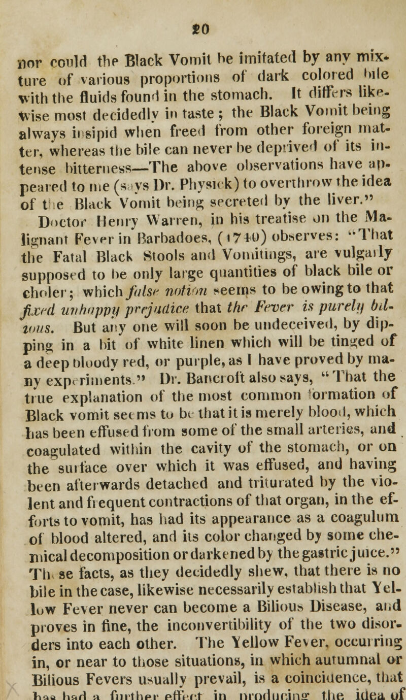 mv could the Black Vomit be imitated by any mix* fare of various proportions of dark colored bile with the fluids found in the stomach. It differs like- wise most decidedly in taste ; the Black Vomit being always insipid when freed from other foreign mat- ter, whereas the bile can never be deprived of its in- tense bitterness—The above observations have up- peared to me (says Dr. Physick) to overthrow the idea of the Black Vomit being; secreted by the liver. Doctor Henry Warren, in his treatise on the Ma- lignant Fever in Barbadoes, (17*0) observes: -That the Fatal Black Stools and Vomitings, are vulgaily supposed to be only large quantities of black bile or choler; which false notion ^eelns to be owing to that fixed unhappy prejudice that the Fever is purely bil- ious. But any one will soon be undeceived, by dip- ping in a bit of white linen which will be tinned of a deep nloody red, or purple, as I have proved by ma- ny experiments. Dr. Bancroft also says,  That the true explanation of the most common ormation of Black vomit seems to be that it is merely blood, which lias been effused from some of the small arteries, and coagulated within the cavity of the stomach, or on thesurface over which it was effused, and having been afterwards detached and triturated by the vio- lent and fiequent contractions of that organ, in the ef- forts to vomit, has had its appearance as a coagulum of blood altered, and its color changed by some che- mical decomposition or darkened by the gastric juice. Th se facts, as they decidedly shew, that there is no bile in the case, likewise necessarily establish that Yel- low Fever never can become a Bilious Disease, and proves in fine, the inconvertibility of the two disor- ders into each other. The Yellow Fever, occurring in, or near to those situations, in which autumnal or Bilious Fevers usually prevail, is a coincidence, that lv.w \\ut\ -a fni'iliHi- prt'.rt in nmriiicin* the idea of