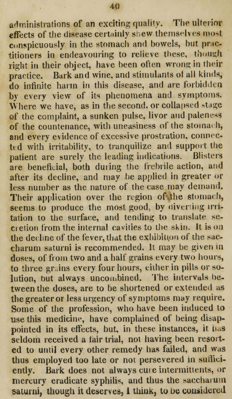 administrations of an exciting quality. The ulterior effects of the disease certainly snew themselves mo4 conspicuously in the stomach and bowels, but prac- titioners in endeavouring to relieve these, though, right in their object, have been often wrong in their practice. Bark and wine, and stimulants of all kinds, do infinite harm in this disease, and are forbidden by every view of its phenomena and symptoms. Where we have, as in the second, or collapsed >tage of the complaint, a sunken pulse, livor and paleness of the countenance, with uneasiness of the stomarh, and every evidence of excessive prostration, connec- ted with irritability, to tranquilize and support the patient are surely the leading indications. Blisters are beneficial, both during the frebrile action, and after its decline, and may be applied in greater or less number as the nature of the case may demand. Their application over the region ofcjhe stomach, seems to produce the most good, by diverting irri- tation to the surface, and tending to translate se- cietion from the internal cavities to the skin. It is on the decline of the fever, that the exhibition of the sac- charum saturni is recommended. It may be given in doses, of from two and a half grains every two hours, to three grains every four hours, either in pills or so- lution, but always uncooibined. The intervals be- tween the doses, are to be shortened or extended as the greater or less urgency of symptoms may require. Some of the profession, who have been induced to use this medicine, have complained of being disap- pointed in its effects, but, in these instances, it ins seldom received a fair trial, not having been resort- ed to until every other remedy has failed, and was thus employed too late or not persevered in suffici- ently. Bark does not always cure tntermittents, or mercury eradicate syphilis, and thus the saccharum saturni, though it deserves, 1 think, to be considered