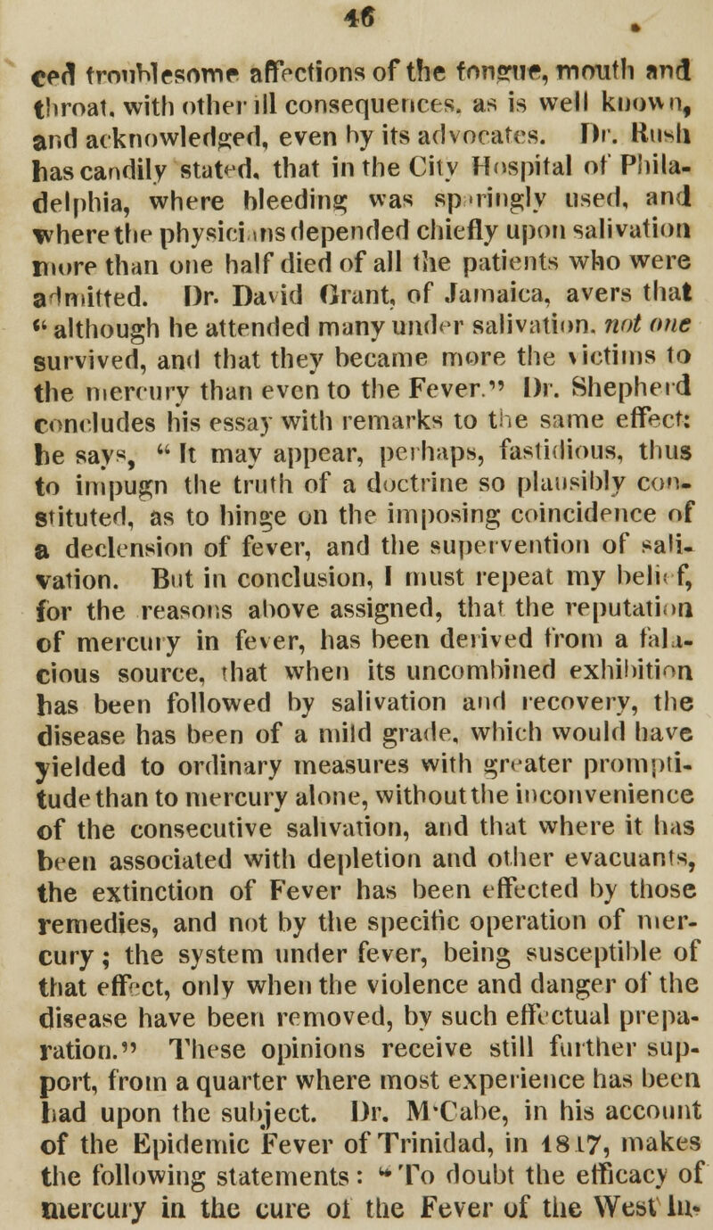 4G cert troublesome affections of the fnnsrue, mouth and throat, with other ill consequences, as is well known, and acknowledged, even hy its advocates. Br. Rush hascandily stated, that in the City Hospital of Phila- delphia, where bleeding was sparingly used, and where the physicians depended chiefly upon salivation more than one half died of all the patients who were admitted. Dr. David Grant, of Jamaica, avers that *f although he attended many under salivation, not one survived, and that they became more the victims to the mercury than even to the Fever. Dr. Shepherd concludes his essay with remarks to the same effect: he says,  It may appear, perhaps, fastidious, thus to impugn the truth of a doctrine so plausibly con. stituted, as to hinge on the imposing coincidence of a declension of fever, and the supervention of sali- vation. But in conclusion, I must repeat my beli< f, for the reasons above assigned, that the reputation of mercury in fever, has been derived from a fal i- cious source, that when its uncombined exhibition has been followed by salivation and recovery, the disease has been of a mild grade, which would have yielded to ordinary measures with greater prompti- tudethan to mercury alone, without the inconvenience of the consecutive salivation, and that where it has been associated with depletion and other evacuants, the extinction of Fever has been effected by those remedies, and not by the specific operation of mer- cury ; the system under fever, being susceptible of that effect, only when the violence and danger of the disease have been removed, by such effectual prepa- ration. These opinions receive still further sup- port, from a quarter where most experience has been had upon the subject. Dr. M'Cabe, in his account of the Epidemic Fever of Trinidad, in 18.17, makes the following statements: To doubt the efficacy of mercury in the cure ot the Fever of the West lu«